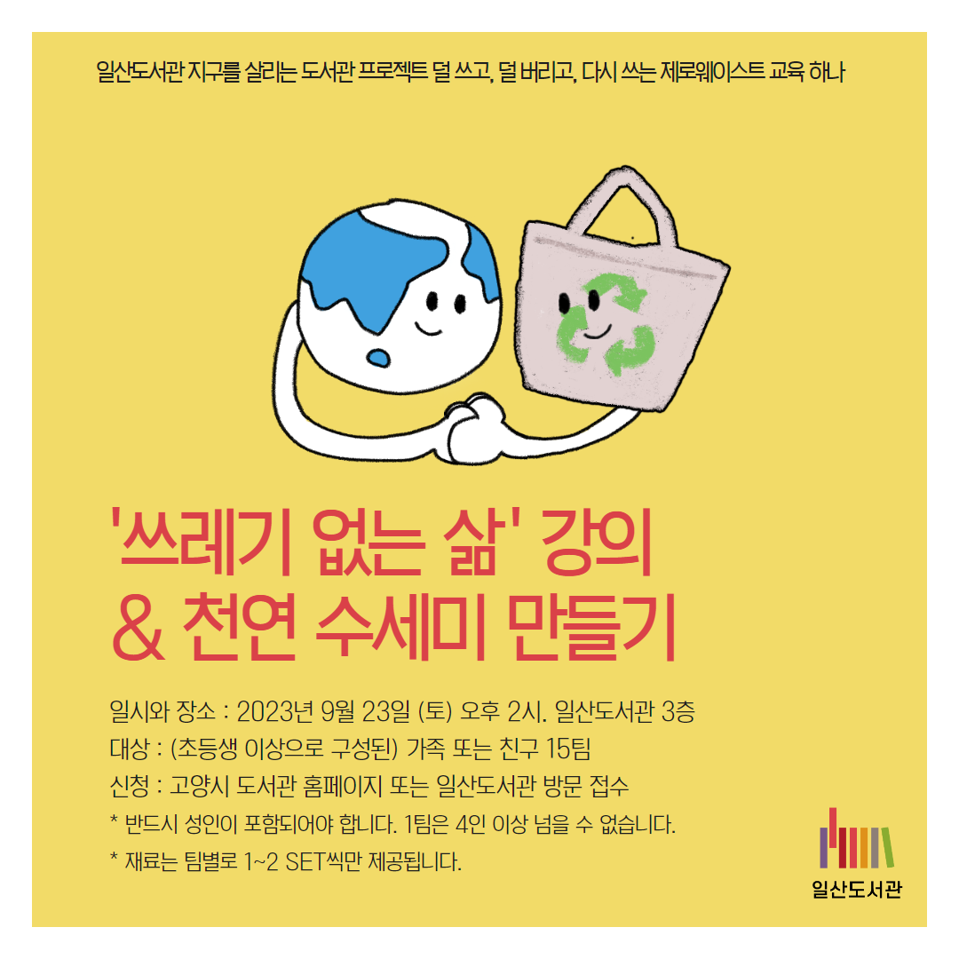 일산도서관 지구를 살리는 도서관 프로젝트 덜 쓰고, 덜 버리고, 다시 쓰는 제로웨이스트 교육 하나 / '쓰레기 없는 삶 ' 강의  & 천연 수세미 만들기 / 일시와 장소 : 2023년 9월 23일 (토) 오후 2시. 일산도서관 3층 대상 : (초등생 이상으로 구성된) 가족 또는 친구 15팀  신청 : 고양시 도서관 홈페이지 또는 일산도서관 방문 접수 * 반드시 성인이 포함되어야 합니다. 1팀은 4인 이상 넘을 수 없습니다. * 재료는 팀별로 1~2 SET씩만 제공됩니다. / 일산도서관
