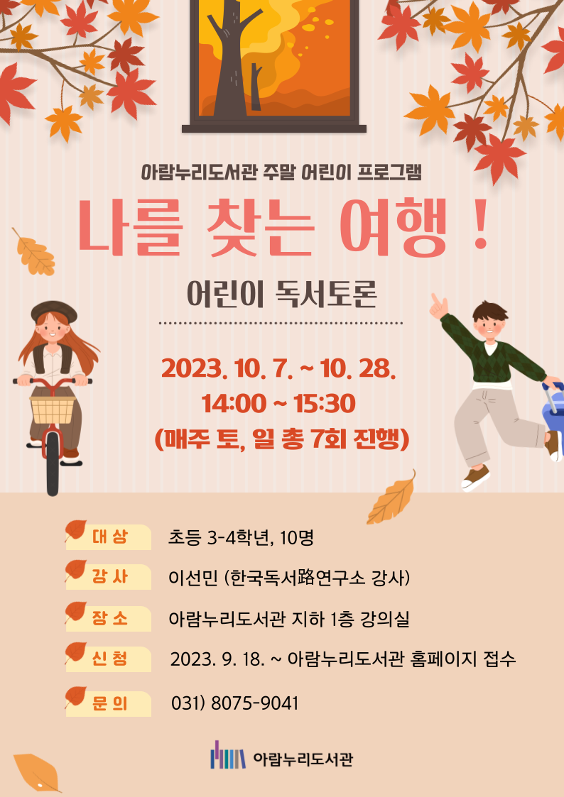 아람누리도서관 주말 어린이 프로그램 나를 찾는 여행! 어린이 독서토론 2023.10.7~10.28. 14:00~15:30 (매주 토, 일 총 7회 진행) 대상 초등학교 3-4학년, 10명 강사 이선민(한국독서로연구소 강사) 장소 아람누리도서관 지하 1층 강의실 신청 2023.9.18. ~ 아람누리도서관 홈페이지 접수 문의 031-8075-9041