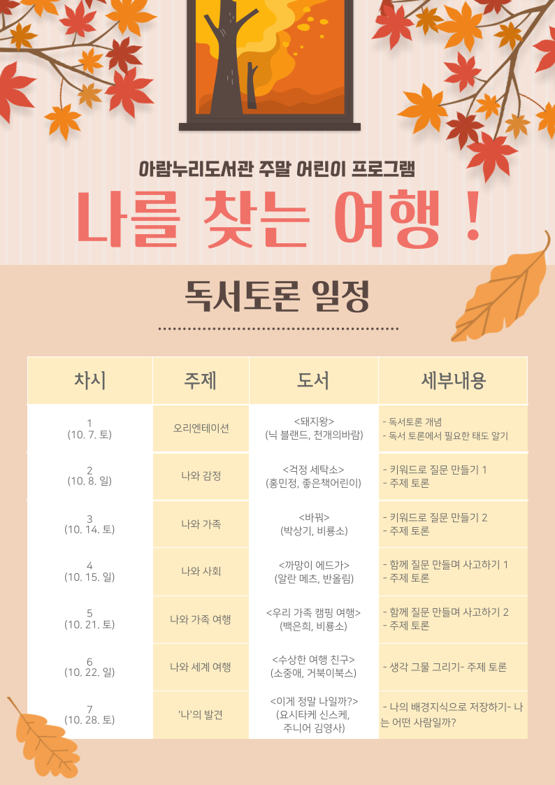 아람누리도서관 주말 어린이 프로그램 나를 찾는 여행! 독서토론 일정 1차시 10.7.(토) 오리엔테이션 / 돼지왕(닉 블랜드, 천개의바람) / 독서토론의 개념, 독서토론에서 필요한 태도 알기 2차시 10.8.(일) 나와 감정 / 걱정세탁소(홍민정, 좋은책어린이) / 키워드로 질문 만들기 1, 주제토론 3차시 10.14.(토) 나와 가족 / 바꿔(박상기, 비룡소) / 키워드로 질문 만들기 2, 주제토론 4차시 10.15.(일) 나와 사회 / 까망이 에드가(알란 메츠, 반올림) / 함께 질문 만들며 사고하기 1, 주제토론 5차시 10.21.(토) 나와 가족 여행 / 우리 가족 캠핑 여행(백은희, 비룡소) / 함께 질문 만들며 사고하기 2, 주제토론 6차시 10.22.(일) 나와 세계 여행 / 수상한 여행 친구(소중애, 거북이북스) / 생각그물 그리기, 주제토론 7차시 10.28.(토) '나'의 발견 / 이게 정말 나일까?(요시타케 신스케, 주니어김영사) / 나의 배경지식으로 저장하기, 나는 어떤 사람일까?