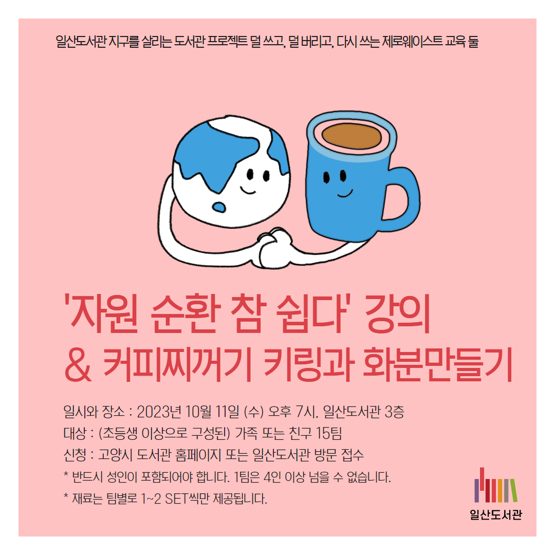 일산도서관 지구를 살리는 도서관 프로젝트 덜 쓰고, 덜 버리고, 다시 쓰는 제로웨이스트 교육 둘 / '자원 순환 참 쉽다' 강의  & 커피찌꺼기 키링과 화분만들기 / 일시와 장소 : 2023년 10월 11일 (수) 오후 7시. 일산도서관 3층 대상 : (초등생 이상으로 구성된) 가족 또는 친구 15팀  신청 : 고양시 도서관 홈페이지 또는 일산도서관 방문 접수 * 반드시 성인이 포함되어야 합니다. 1팀은 4인 이상 넘을 수 없습니다. * 재료는 팀별로 1~2 SET씩만 제공됩니다. / 일산도서관