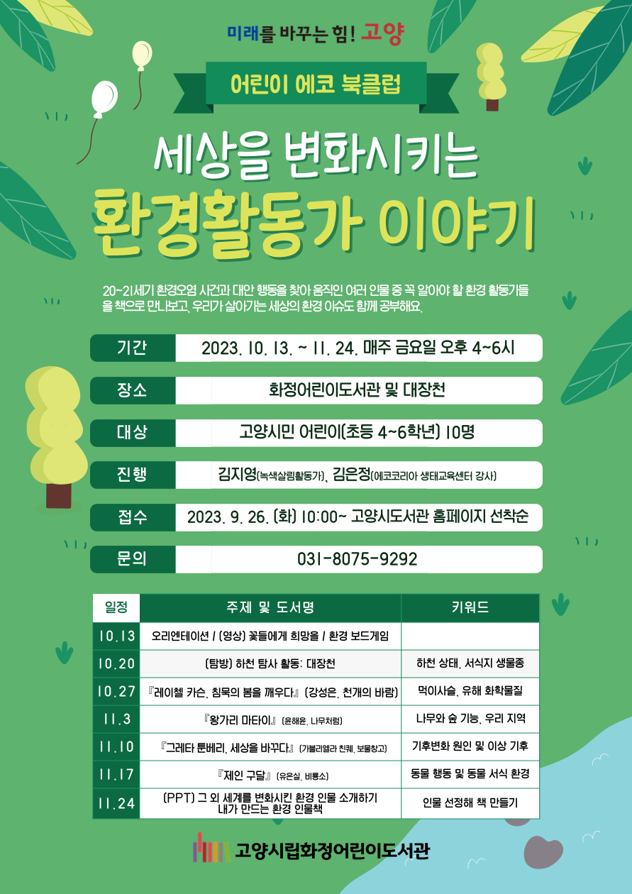 미래를 바꾸는 힘! 고양 어린이 에코 북클럽 세상을 변화시키는 환경활동가 이야기 20~21세기 환경오염 사건과 대안 행동을 찾아 움직인 여러 인물 중 꼭 알아야 할 환경 활동가들을 책으로 만나보고, 우리가 살아가는 세상의 환경 이슈도 함께 공부해요. 기간 : 2023.10.13. ~ 11.24. 매주 금요일 오후 4~6시 장소 : 화정어린이도서관 및 대장천 대상 : 고양시민 어린이(초등 4~6학년) 10명 진행 : 김지영(녹색살림활동가), 김은정(에코코리아 생태교육센터 강사) 접수 : 2023.9.26.(화) 10:00~ 고양시도서관 홈페이지 선착순 문의 : 031-8075-9292 일정  수업 내용 및 토론 도서  키워드  10.13  오리엔테이션 / [영상] 꽃들에게 희망을 / 환경 보드게임    10.20  [탐방] 하천 탐사 활동 : 대장천  하천 생태, 서식지 생물종  10.27  『레이첼 카슨, 침묵의 봄을 깨우다』 (강성은, 천개의 바람)  먹이사슬, 유해 화학물질  11.3  『왕가리 마타이』 (윤해윤, 나무처럼)  나무와 숲 기능, 우리 지역  11.10  『그레타 툰베리, 세상을 바꾸다』 (가브리엘라 친퀘, 보물창고)  기후변화 원인 및 이상 기후  11.17  『제인 구달』 (유은실, 비룡소)  동물 행동 및 동물 서식 환경  11.24  [PPT] 그 외 세계를 변화시킨 환경 인물 소개하기  내가 만드는 환경 인물책  인물 선정해 책 만들기