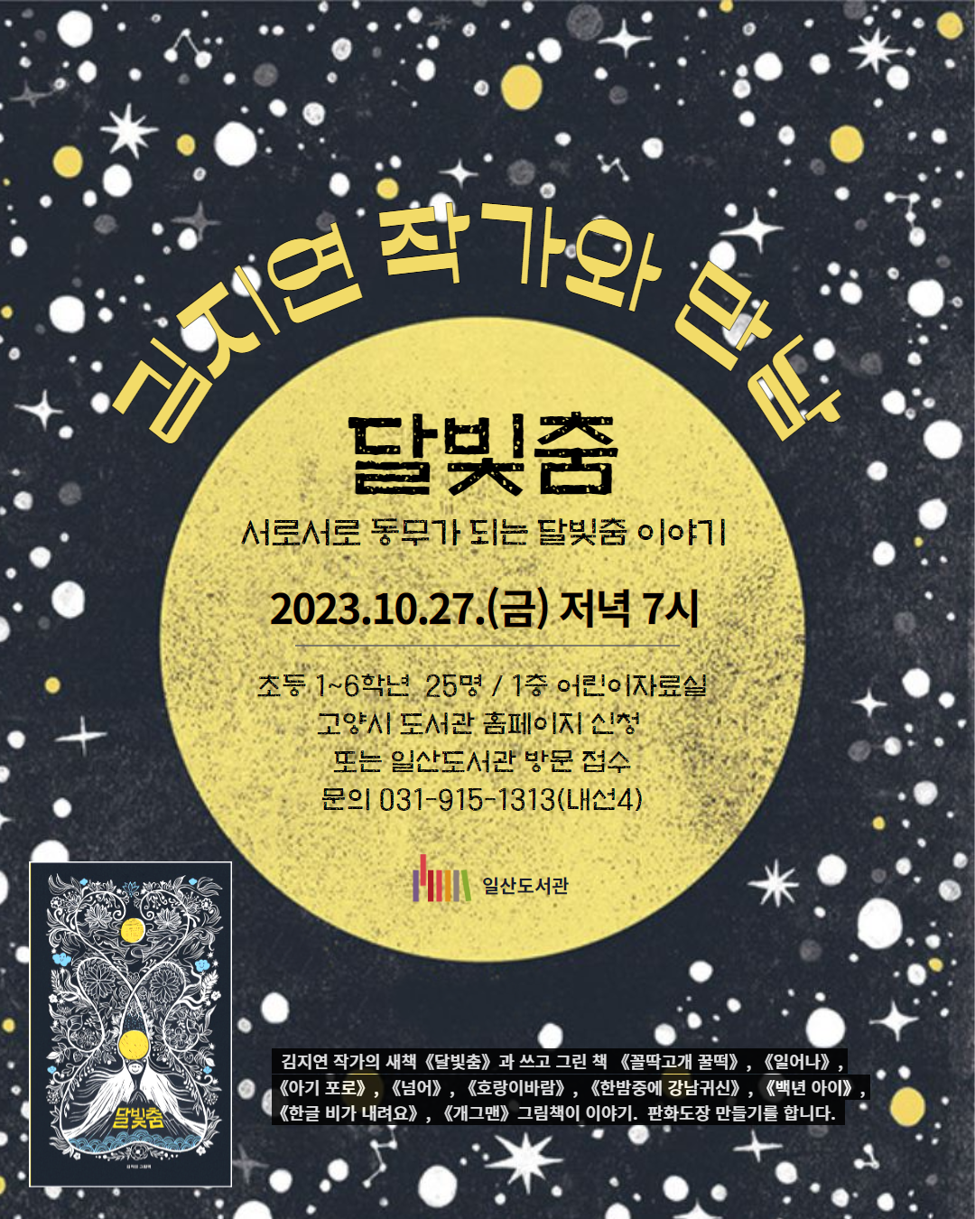 김지연 작가와 만남 <달빛춤> 서로서로 동무가 되는 달빛춤 이야기 2023.10.27.(금) 저녁 7시 초등 1~6학년 25명 / 1층 어린이자료실 고양시 도서관 홈페이지 신청 또는 일산도서관 방문 접수 문의 031-915-1313(내선4) 일산도서관 김지연 작가의 새책《달빛춤》과 쓰고 그린 책 《꼴딱고개 꿀떡》, 《일어나》, 《아기 포로》, 《넘어》, 《호랑이바람》, 《한밤중에 강남귀신》, 《백년 아이》, 《한글 비가 내려요》, 《개그맨》그림책이 이야기. 판화도장 만들기를 합니다.