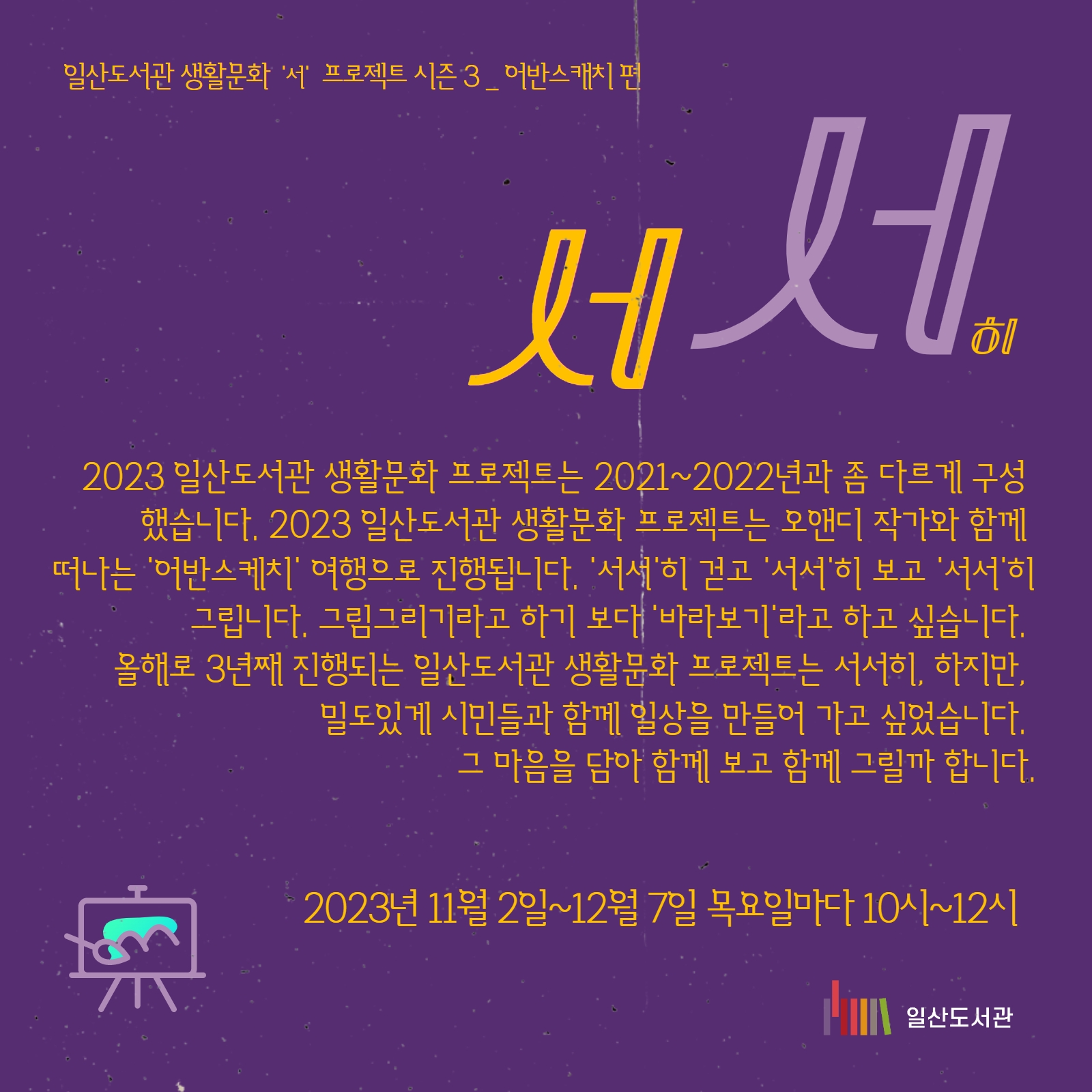 #일산도서관 #고양시립일산도서관 #생활문화 #누워서 #앉아서 일산도서관 생활문화 '서' 프로젝트 시즌 3 _ '서서' 2023년 일산도서관 생활문화 프로젝트는 2021~2022년과 좀 다르게 구성했습니다. 올해 일산도서관 생활문화 프로젝트는 오앤디 작가아 함께 떠나는 '어반스케치' 여행으로 진행됩니다. '서서'히 걷고 '서서'히 보고 '서서'히 그립니다 그림그리기라고 하기 보다 '바라보기'라고 하고 싶습니다. 올해로 3년째 진행되는 일산도서관 생활문화 프로젝트는 서서히, 하지만 밀도있게 시민들과 함께 일상을 만들어 가고 싶었습니다. 그 마음을 담아 함께 보고 함께 그릴까 합니다. ㅇ 오앤디 작가 소개 - 어반스케치 고양 대표 - 어반스케치 서울 회원 - 오마이뉴스 시민기자 <앤디의 어반스케치 이야기> 연재 중 - 저서 「오늘도 그리러 갑니다」(2023, 도트북) ㅇ 프로그램 일정 회차 날짜 내용 1 11.02.(목) 어반스케치 소개 / 도구 소개 / 간단한 사물 그리기 2 11.09.(목) 선긋기 연습 / 색연필로 사물 그리기 3 11.16.(목) 원근법 · 투시도법 배우기 / 풍경 그림 그리기 4 11.23.(목) 수채화 재료 소개 / ‘웻 온 웻’ 기법 배우기 5 11.30.(목) ‘웻 온 드라이’ 기법 및 그림자 그리는 법 배우기 / 파랑과 브라운 색 이름 배우기 6 12.07.(목) 어반스케치로 우리동네 그리기 *그림 재료는 신청자들에게 개별적으로 안내해드리니 준비해오시면 됩니다. #신청은10월17일오후여섯시부터 #동네서재로 #동네거실로 #동네극장으로 #동네광장으로