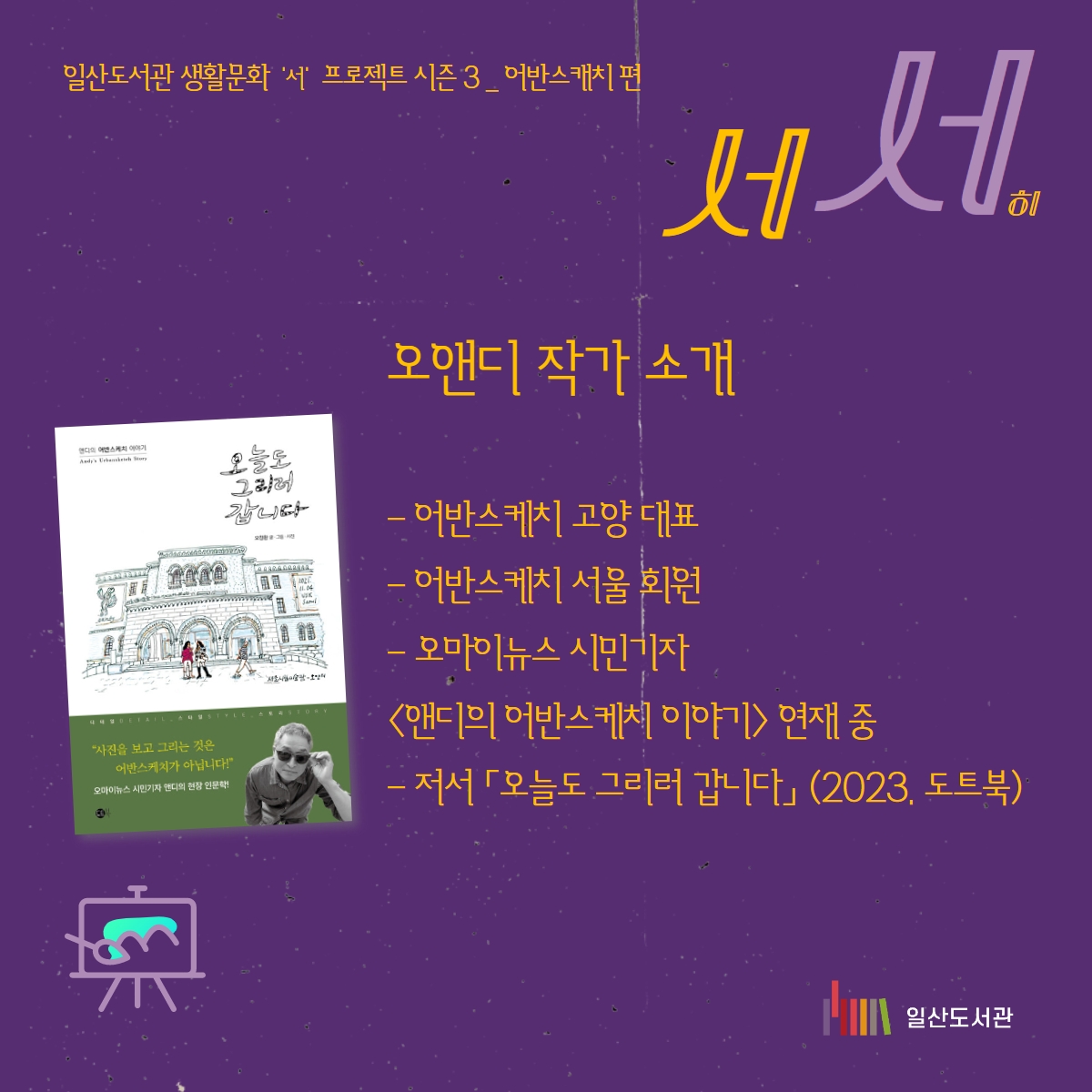 #일산도서관 #고양시립일산도서관 #생활문화 #누워서 #앉아서 일산도서관 생활문화 '서' 프로젝트 시즌 3 _ '서서' 2023년 일산도서관 생활문화 프로젝트는 2021~2022년과 좀 다르게 구성했습니다. 올해 일산도서관 생활문화 프로젝트는 오앤디 작가아 함께 떠나는 '어반스케치' 여행으로 진행됩니다. '서서'히 걷고 '서서'히 보고 '서서'히 그립니다 그림그리기라고 하기 보다 '바라보기'라고 하고 싶습니다. 올해로 3년째 진행되는 일산도서관 생활문화 프로젝트는 서서히, 하지만 밀도있게 시민들과 함께 일상을 만들어 가고 싶었습니다. 그 마음을 담아 함께 보고 함께 그릴까 합니다. ㅇ 오앤디 작가 소개 - 어반스케치 고양 대표 - 어반스케치 서울 회원 - 오마이뉴스 시민기자 <앤디의 어반스케치 이야기> 연재 중 - 저서 「오늘도 그리러 갑니다」(2023, 도트북) ㅇ 프로그램 일정 회차 날짜 내용 1 11.02.(목) 어반스케치 소개 / 도구 소개 / 간단한 사물 그리기 2 11.09.(목) 선긋기 연습 / 색연필로 사물 그리기 3 11.16.(목) 원근법 · 투시도법 배우기 / 풍경 그림 그리기 4 11.23.(목) 수채화 재료 소개 / ‘웻 온 웻’ 기법 배우기 5 11.30.(목) ‘웻 온 드라이’ 기법 및 그림자 그리는 법 배우기 / 파랑과 브라운 색 이름 배우기 6 12.07.(목) 어반스케치로 우리동네 그리기 *그림 재료는 신청자들에게 개별적으로 안내해드리니 준비해오시면 됩니다. #신청은10월17일오후여섯시부터 #동네서재로 #동네거실로 #동네극장으로 #동네광장으로