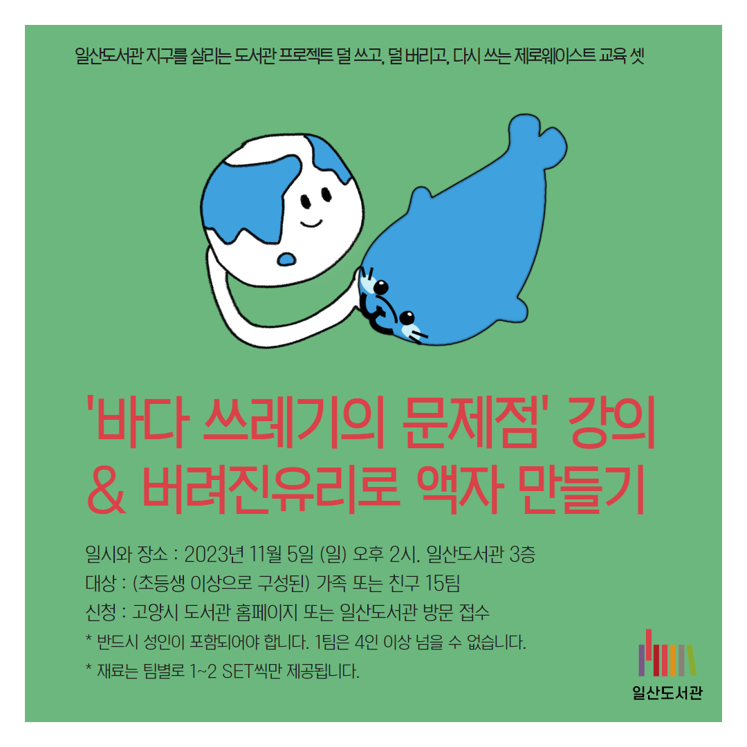 일산도서관 지구를 살리는 도서관 프로젝트 덜 쓰고, 덜 버리고, 다시 쓰는 제로웨이스트 교육 셋 / '바다 쓰레기의 문제점' 강의 & 버려진유리로 액자 만들기 / 일시와 장소 : 2023년 11월 5일 (일) 오후 2시. 일산도서관 3층 대상 : (초등생 이상으로 구성된) 가족 또는 친구 15팀 신청 : 고양시 도서관 홈페이지 또는 일산도서관 방문 접수 * 반드시 성인이 포함되어야 합니다. 1팀은 4인 이상 넘을 수 없습니다. * 재료는 팀별로 1~2 SET씩만 제공됩니다. / 일산도서관