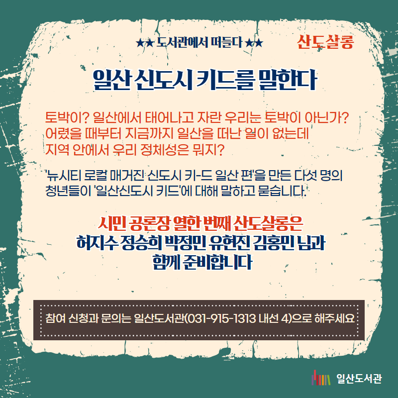 ★★ 도서관에서 떠들다 ★★ / 산도살롱 / 일산 신도시 키드를 말한다 / 토박이? 일산에서 태어나고 자란 우리는 토박이 아닌가? 어렸을 때부터 지금까지 일산을 떠난 일이 없는데  지역 안에서 우리 정체성은 뭐지? / '뉴시티 로컬 매거진 신도시 키-드 일산 편'을 만든 다섯 명의 청년들이 '일산신도시 키드'에 대해 말하고 묻습니다. / 시민 공론장 열한 번째 산도살롱은  허지수 정승희 박정민 유현진 김홍민 님과 함께 준비합니다 / 참여 신청과 문의는 일산도서관(031-915-1313 내선 4)으로 해주세요  / 일산도서관