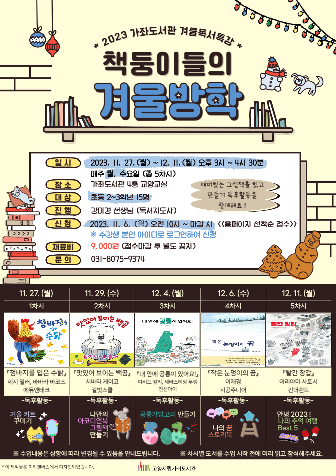 2023 가좌도서관 겨울독서특강 책둥이들의 겨울방학 - 일시 : 2023. 11. 27.(월)~12. 11.(월) 오후 3시~4시 30분, 매주 월, 수요일 (총 5차시) - 장소 : 가좌도서관 4층 교양교실 - 대상 : 초등 2~3학년 15명 - 진행 : 강미경 선생님 (독서지도사) - 신청 : 2023. 11. 6. (월) 오전 10시~마감 시 <<홈페이지 선착순 접수>> ※ 수강생 본인 아이디로 로그인하여 신청 - 재료비 : 9,000원 (접수마감 후 별도 공지) - 문의 : 031-8075-9374 1차시 : 11. 27.(월) 15:00~16:30 『청바지를 입은 수탉』 제시 밀러, 바바라 바코스 / 에듀앤테크 독후활동 : 거울 키트 꾸미기 2차시 : 11. 29.(수) 15:00~16:30 『맛있어 보이는 백곰』 시바타 게이코 / 길벗스쿨 독후활동 : 나만의 아코디언북 그림책 만들기 3차시 : 12. 4.(월) 15:00~16:30 『내 안에 공룡이 있어요!』 다비드 칼리, 세바스티앙 무랭 / 진선아이 독후활동 : 공룡가방고리 만들기 4차시 : 12. 6.(수) 15:00~16:30 『작은 눈덩이의 꿈』 이재경 / 시공주니어 독후활동 : 나의 꿈 스토리북 5차시 : 12. 11.(월) 15:00~16:00 『빨간 장갑』 이리야마 사토시 / 킨더랜드 독후활동 : 안녕 2023! 나의 추억 여행 Best 5 ※ 수업내용은 상황에 따라 변경될 수 있음을 안내드립니다. ※ 차시별 도서를 수업 시작 전에 미리 읽고 참석해주세요. 고양시립가좌도서관