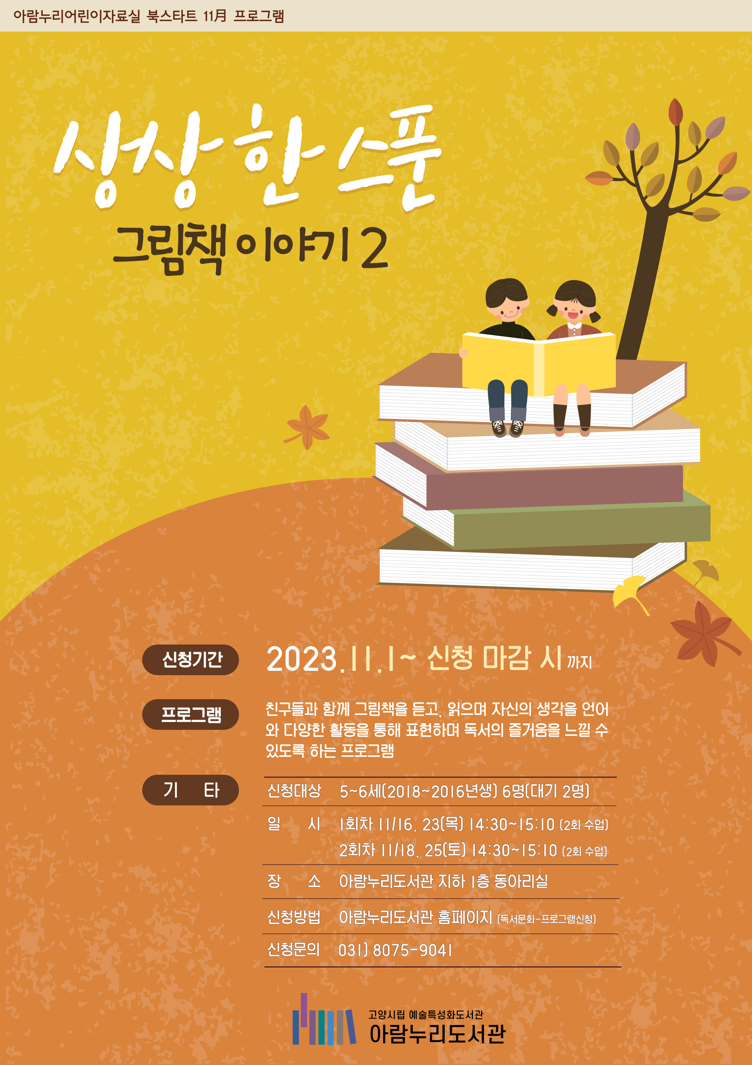 아람누리어린이자료실 북스타트 11월 프로그램 상상한스푼 그림책 이야기 2 신청기간 2023.11.1 ~ 신청마감 시 까지 프로그램 친구들과 함께 그림책을 듣고, 읽으며 자신의 생각을 언어와 다양한 활동을 통해 표현하며 독서의 즐거움을 느낄 수 있도록 하는 프로그램 신청대상 5~6세 (2016~2018년생) 6명 일시 11/18, 11/25 토요일 14:30~15:10 (차시 당 2회 수업) 장소 아람누리도서관 지하 1층 동아리실 신청방법 아람누리도서관 홈페이지(독서문화-프로그램 신청) 신청문의 031-8075-9041