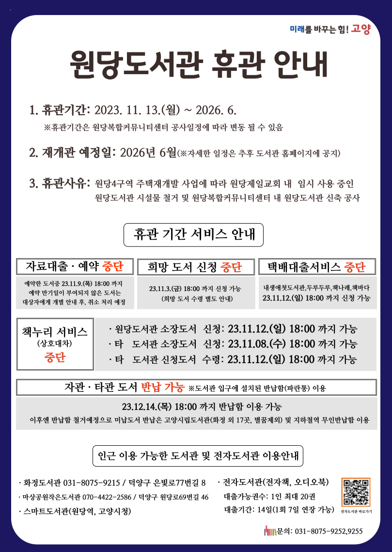 미래를 바꾸는힘!고양  원당도서관 휴관 안내  1. 휴관기간: 2023.11.13.(월)~2026.6. ※휴관기간은 원당복합커뮤니티센터 공사일정에 따라 변동 될 수 있음  2. 재개관 예정일: 2026년 6월(※자세한 일정은 추후 도서관 홈페이지에 공지)  3. 휴관사유: 원당4구역 주택재개발 사업에 따라 원당제일교회 내 임시 사용 중인                    원당도서관 시설물 철거 및 원당복합커뮤니티센터 내 원당도서관 신축 공사   휴관 기간 서비스 안내  자료대출예약 중단 예약한 도서중 23.11.9.(목) 18:00 까지 예약 만기일이 부여되지 않은 도서는 대상자에게 개별 안내 후, 취소 처리 예정  희망 도서 신청 중단 23.11.3.(금) 18:00 까지 신청 가능 (희망 도서 수령 별도 안내)  택배대출서비스 중단 내생애첫도서관,두루두루,책나래,책바다 23.11.12.(일) 18:00 까지 신청 가능  책누리 서비스(상호대차) 중단 원당도서관 소장도서 신청: 23.11.12.(일) 18:00 까지 가능 타도서관 소장도서 신청: 23.11.08.(수) 18:00 까지 가능 타도서관 신청도서 수령: 23.11.12.(일) 18:00 까지 가능  자관타관 도서 반납 가능 ※도서관 입구에 설치된 반납함(파란통) 이용 23.12.14.(목) 18:00 까지 반납함 이용 ㅇ가능 이후엔 반납함 철거에정으로 미납도서 반납은 고양시립도서관(화정 외 17곳, 별꿈제외) 및 지하철역 무인반납함 이용  인근 이용 가능한 도서관 및 전자도서관 이용안내 화정도서관 031-8075-9212 / 덕양구 은빛로77번길 8 마상공원작은도서관 070-4422-2586 / 덕양구 원당로69번길 46 스마트도서관(원당역,고양시청)  전자도서관(전자책,오디오북) 대출가능권수: 1인 최대 20권 대출기간: 14일(1회 7일 연장 가능)  전자도서관바로가기 문의; 031-8075-9252,9255