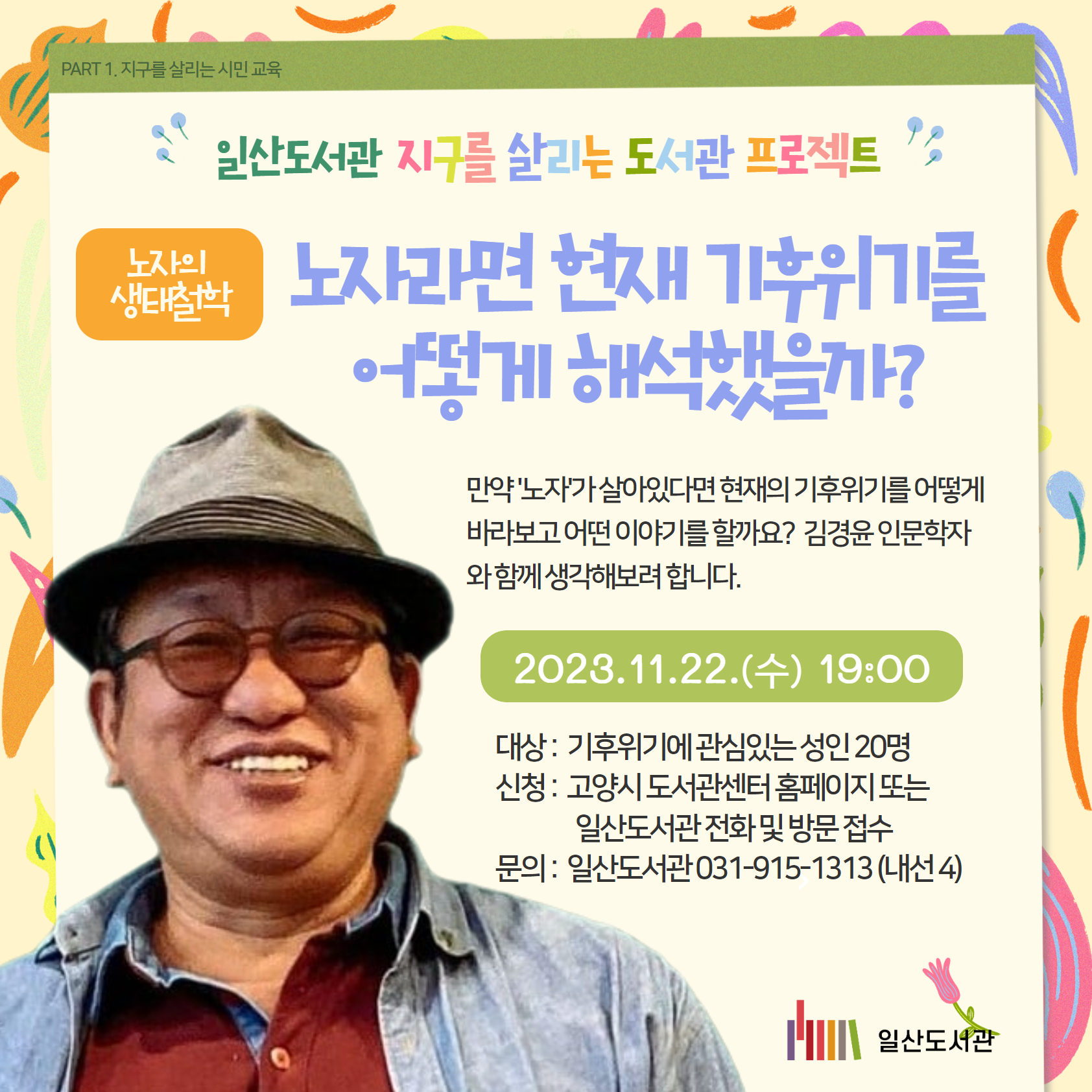 PART 1. 지구를 살리는 시민 교육  / 일산도서관 PART 1. 지구를 살리는 시민 교육 / 노자의  생태철학 / 노자라면 현재 기후위기를 어떻게 해석했을까? / 만약 '노자'가 살아있다면 현재의 기후위기를 어떻게 바라보고 어떤 이야기를 할까요?  김경윤 인문학자와 함께 생각해보려 합니다./ 2023.11.22.(수) 19:00 / 대상 :  기후위기에 관심있는 성인 20명 신청 :  고양시 도서관센터 홈페이지 또는                   일산도서관 전화 및 방문 접수 문의 :  일산도서관 031-915-1313 (내선 4) / 일산도서관