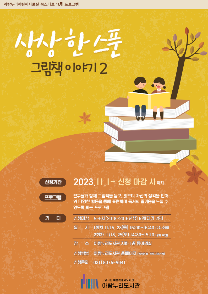 ※※※ 부모이름으로 신청 시, 비고란에 아이 이름 / 나이 / 성별을 기재해주세요! ※※※ 회차별 같은 프로그램을 진행합니다. 상상 한 스푼 그림책 이야기 2 신청기간 2023. 11. 1. ~ 신청 마감 시 (회차당 개별 접수) 친구들과 함께 그림책을 듣고, 읽으며 자신의 생각을 언어와 다양한 활동을 통해 표현하여 독서의 즐거움을 느낄 수 있도록 하는 프로그램 신청대상 5~6세 (2016~2018년생) 6명 일시 11/16, 11/23 목요일 16:00~16:40 (차시 당 2회 수업) 장소 아람누리도서관 지하 1층 동아리실 신청방법 아람누리도서관 홈페이지(독서문화-프로그램 신청) 신청문의 031-8075-9041 고양시립예술특성화도서관 아람누리도서관