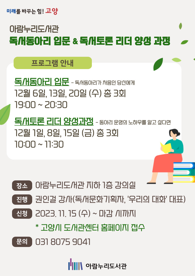 미래를 바꾸는 힘! 고양 아람누리도서관 독서동아리 입문 & 독서토론 리더 양성 과정 프로그램 안내 독서동아리 입문- 독서동아리가 처음인 당신에게 12월 6일, 13일, 20일(수) 총 3회 19:00 ~ 20:30 독서토론 리더 양성 과정 - 동아리 운영의 노하우를 알고 싶다면 12월 1일, 8일, 15일 (금) 총 3회 10:00 ~ 11:30 장소 아람누리도서관 지하 1층 강의실 진행 권인걸 강사(독서문화기획자, '우리의 대화' 대표) 신청 2023. 11. 15. (수) 마감 시까지 * 고양시 도서관센터 홈페이지 접수 문의 031 8075 9041 아람누리도서관