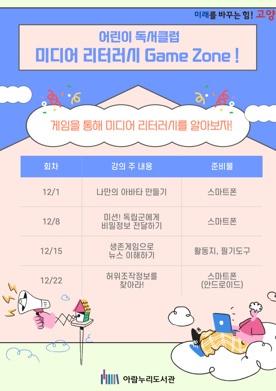 미래를 바꾸는 힘! 고양 어린이 독서클럽 미디어 리터러시 Game Zone! 게임을 통해 미디어 리터러시를 알아보자! 12/1 나만의 아바타 만들기 / 준비물: 스마트폰 12/8 미션! 독립군에게 비밀정보 전달하기 / 준비물: 스마트폰 12/15 생존게임으로 뉴스 이해하기 / 준비물: 필기도구 12/22 허위 조작 정보를 찾아라! / 준비물: 스마트폰(안드로이드) 아람누리도서관