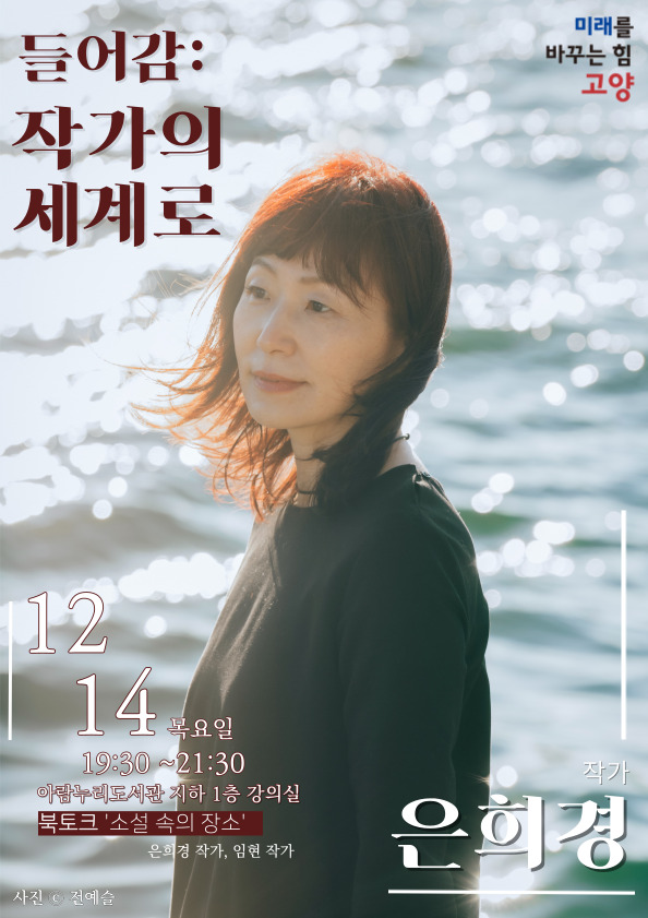 들어감 : 은희경 작가의 세계로 두 번째 북토크,  소설집 『장미의 이름은 장미』 로 알아보는 '소설 속의 장소'   일시: 12월 14일 (목) 19:30 ~ 21:30 장소: 아람누리도서관 지하 1층 강의실 진행: 은희경 작가(소설집 『장미의 이름은 장미』, 소설 『새의 선물』 등 저자), 김선영 작가(『아무튼, 스윙』저자, 출판사 핀드 대표) 대상: 성인 30명  모집: 11월 29일 (수) 10:00 ~ 고양시도서관 홈페이지 선착순 접수 안내: 031) 8075-9041