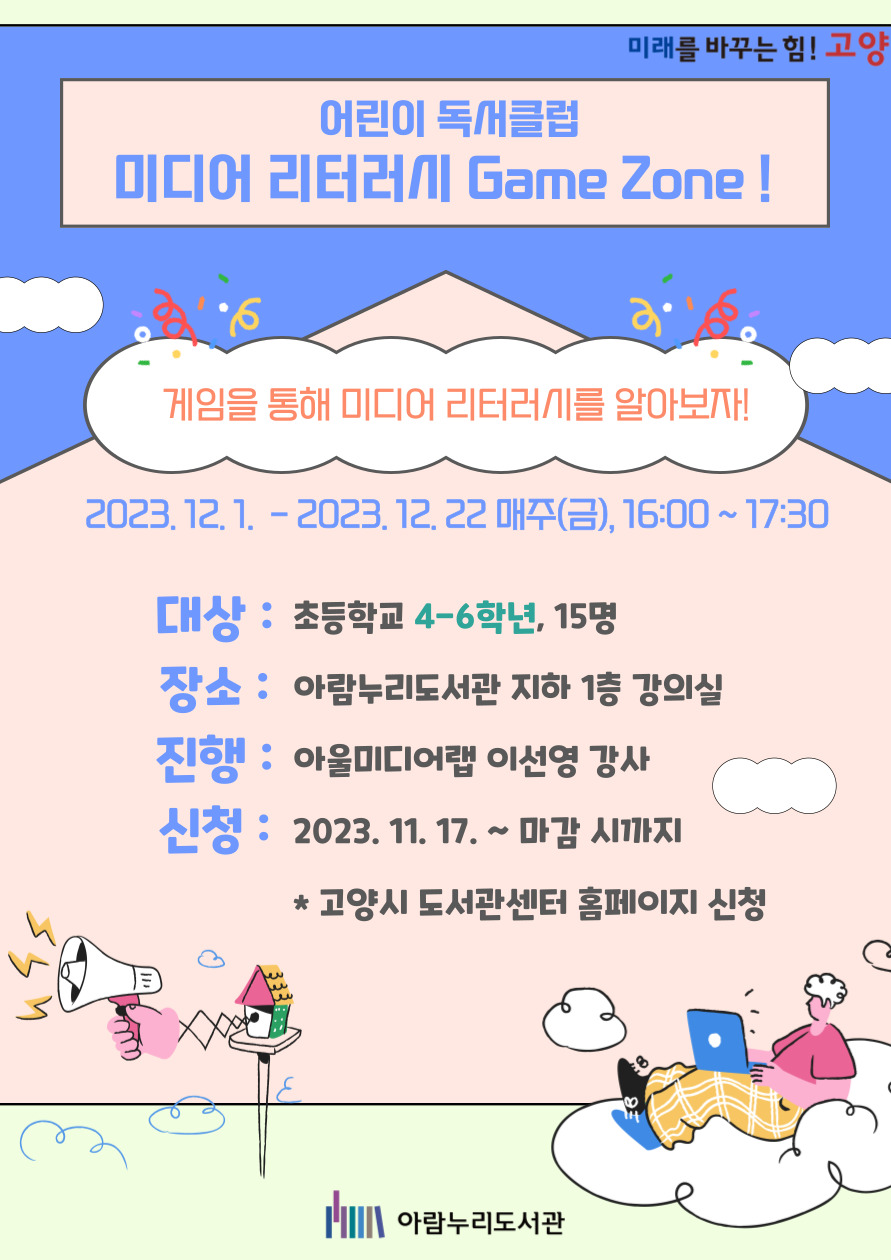 미래를 바꾸는 힘! 고양 어린이 독서클럽 미디어 리터러시 Game Zone! 게임을 통해 미디어 리터러시를 알아보자! 2023. 12.1-2023.12.22 매주(금), 16:00 ~ 17:30 대상: 초등학교 4-6학년, 15명 장소: 아람누리도서관 지하 1층 강의실 진행: 아울미디어랩 이선영 강사 신청: 2023. 11. 17. ~마감 시 까지 * 고양시 도서관센터 홈페이지 신청 아람누리도서관
