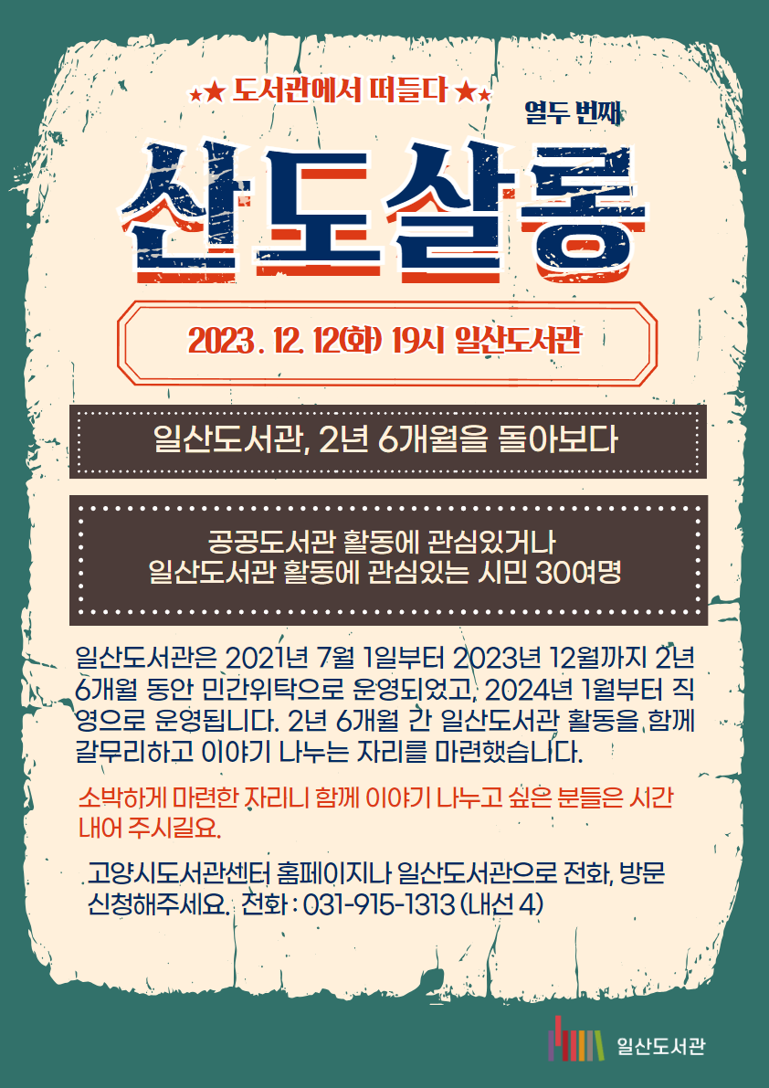 ★★ 도서관에서 떠들다 ★★ / 열두 번째 / 산도살롱 / 2023 . 12. 12(화) 19시 일산도서관 / 일산도서관, 2년 6개월을 돌아보다 / 공공도서관 활동에 관심있거나 일산도서관 활동에 관심있는 시민 30여명 / 일산도서관은 2021년 7월 1일부터 2023년 12월까지 2년 6개월 동안 민간위탁으로 운영되었고, 2024년 1월부터 직영으로 운영됩니다. 2년 6개월 간 일산도서관 활동을 함께 갈무리하고 이야기 나누는 자리를 마련했습니다. / 소박하게 마련한 자리니 함께 이야기 나누고 싶은 분들은 시간내어 주시길요. / 고양시도서관센터 홈페이지나 일산도서관으로 전화, 방문 신청해주세요. 전화 : 031-915-1313 (내선 4) / 일산도서관