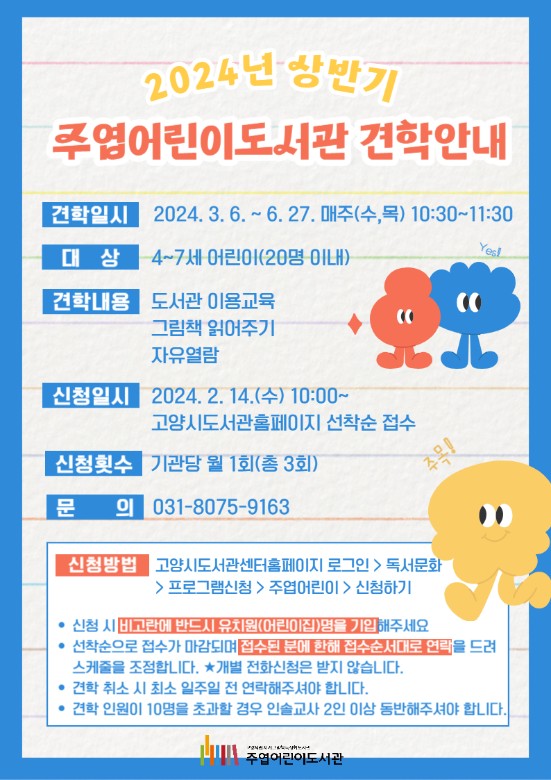 2024년 상반기 주엽어린이도서관 견학안내 견학일시: 2024. 3. 6. ~ 6. 27. 매주(수,목) 10:30~11:30 대상: 4~7세 어린이(20명 이내) 견학내용: 도서관 이용교육, 그림책 읽어주기, 자유열람 신청일시: 2024. 2. 14.(수) 10:00~ 고양시도서관홈페이지 선착순 접수 신청횟수: 기관당 월 1회(총 3회) 문의: 031-8075-9163 신청방법 고양시도서관센터홈페이지 로그인 > 독서문화 > 프로그램신청 > 주엽어린이 > 신청하기 - 신청 시 비고란에 반드시 유치원(어린이집)명을 기입해주세요. - 선착순으로 접수가 마감되며 접수된 분에 한해 접수순서대로 연락을 드려 스케줄을 조정합니다. ★개별 전화신청은 받지 않습니다. - 견학 취소 시 최소 일주일 전 연락해주셔야 합니다. - 견학 인원이 10명을 초과할 경우 인솔교사 2인 이상 동반해주셔야 합니다.