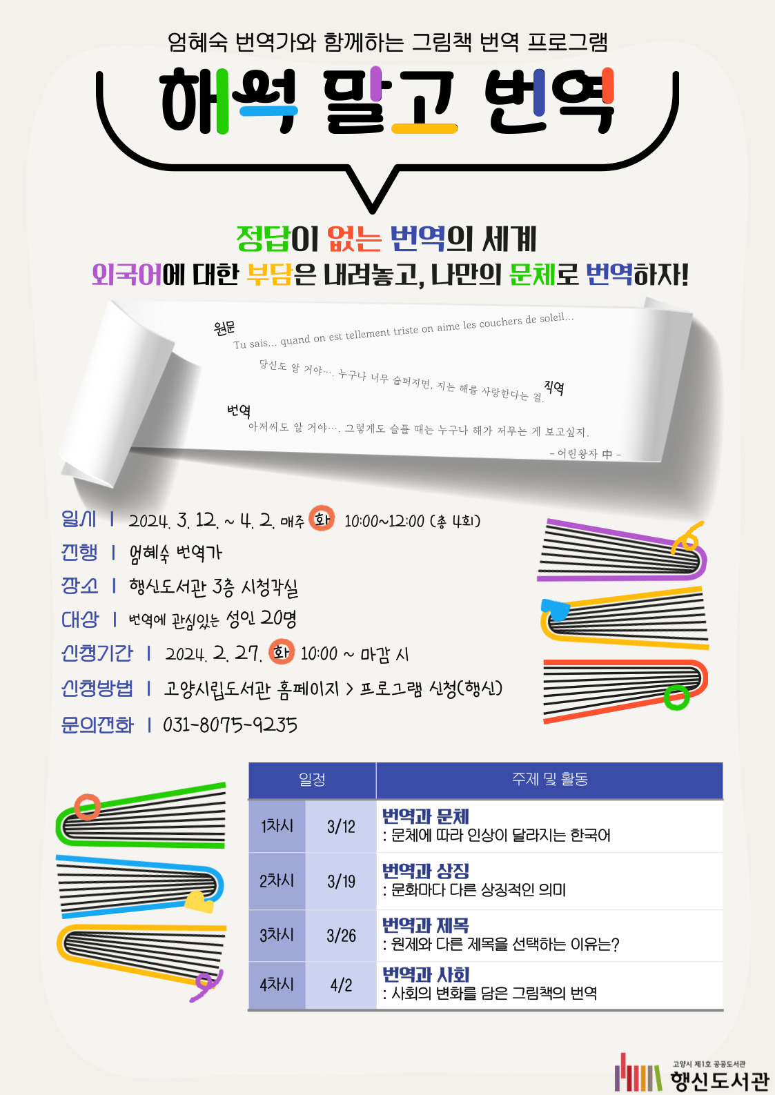 엄혜숙 번역가와 함께하는 그림책 번역 프로그램 해석 말고 번역 정답이 없는 번역의 세계 외국어의 부담은 내려놓고, 나만의 문체로 번역하자! 원문 Tu sais... quand on est tellement triste on aime les couchers de soleil... 직역 당신도 알 거야…. 누구나 너무 슬퍼지면, 지는 해를 사랑한다는 걸. 번역 아저씨도 알 거야…. 그렇게도 슬플 때는 누구나 해가 저무는 게 보고싶지. - 어린왕자 中 - ○일시: 2024. 3. 12. ~ 4. 2. 매주(화) 10:00~12:00(총 4회) ○진행: 엄혜숙 번역가 ○장소: 행신도서관 3층 시청각실 ○대상: 번역에 관심있는 성인 20명 ○신청기간: 2024. 2. 27.(화) 10:00~마감 시 ○신청방법: 고양시립도서관 홈페이지 > 프로그램 신청(행신) ○문의전화: 031-8075-9235 ○표 1차시(3/12)-번역과 문체: 문체에 따라 인상이 달라지는 한국어 2차시(3/19)-번역과 상징: 문화마다 다른 상징적인 의미 3차시(3/26)-번역과 제목: 원제와 다른 제목을 선택하는 이유는? 4차시(4/2)-번역과 사회: 사회의 변화를 담은 그림책의 번역