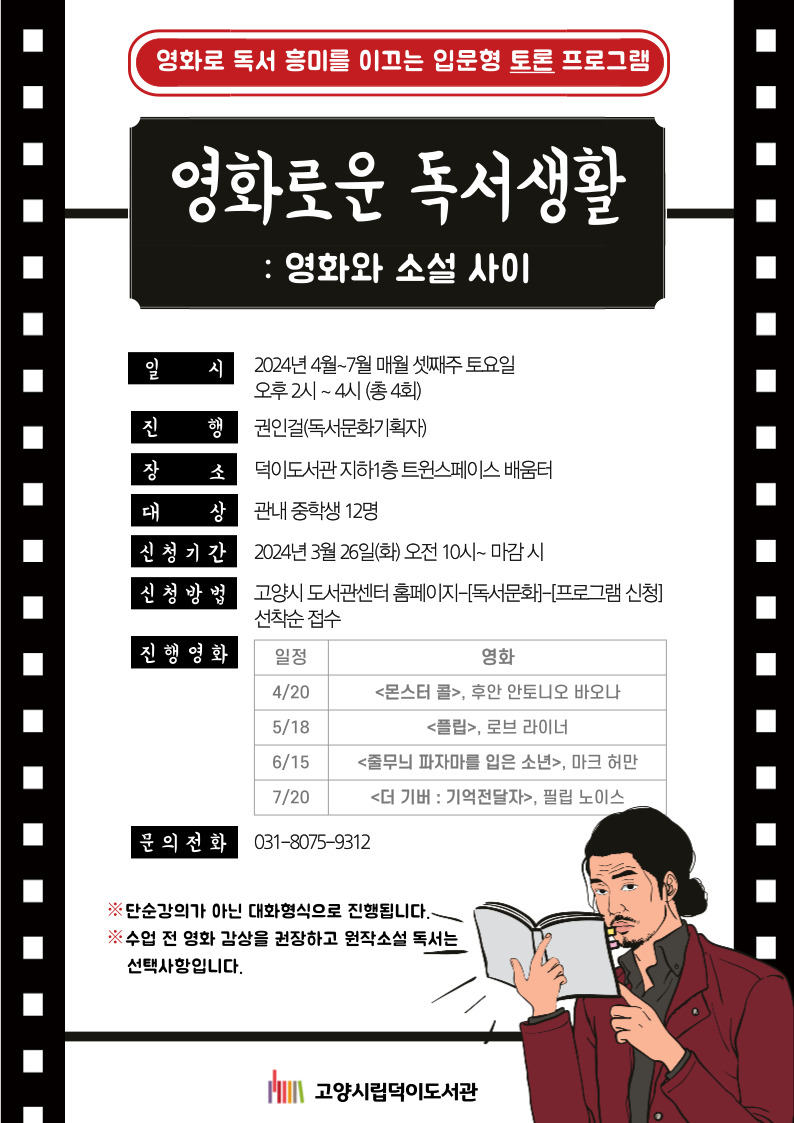 영화로 독서 흥미를 이끄는 입문형 토론 프로그램  영화로운 독서생활 : 영화와 소설 사이  일시: 2024년 4월~7월 매월 셋째주 토요일 오후 2시 ~ 4시 (총 4회) 진행: 권인걸(독서문화기획자) 장소: 덕이도서관 지하1층 트윈스페이스 배움터 대상: 관내 중학생 12명 신청기간: 2024년 3월 26일(화) 오전 10시~ 마감 시 신청방법: 고양시 도서관센터 홈페이지-[독서문화]-[프로그램 신청] 선착순 접수 진행영화 4/20 <몬스터 콜>, 후안 안토니오 바오나 5/18 <플립>, 로브 라이너 6/15 <줄무늬 파자마를 입은 소년>, 마크 허만 7/20 <더 기버 : 기억전달자>, 필립 노이스 문의전화: 031-8075-9312  단순강의가 아닌 대화형식으로 진행됩니다. 수업 전 영화 감상을 권장하고 원작소설 독서는 선택사항입니다.  고양시립덕이도서관
