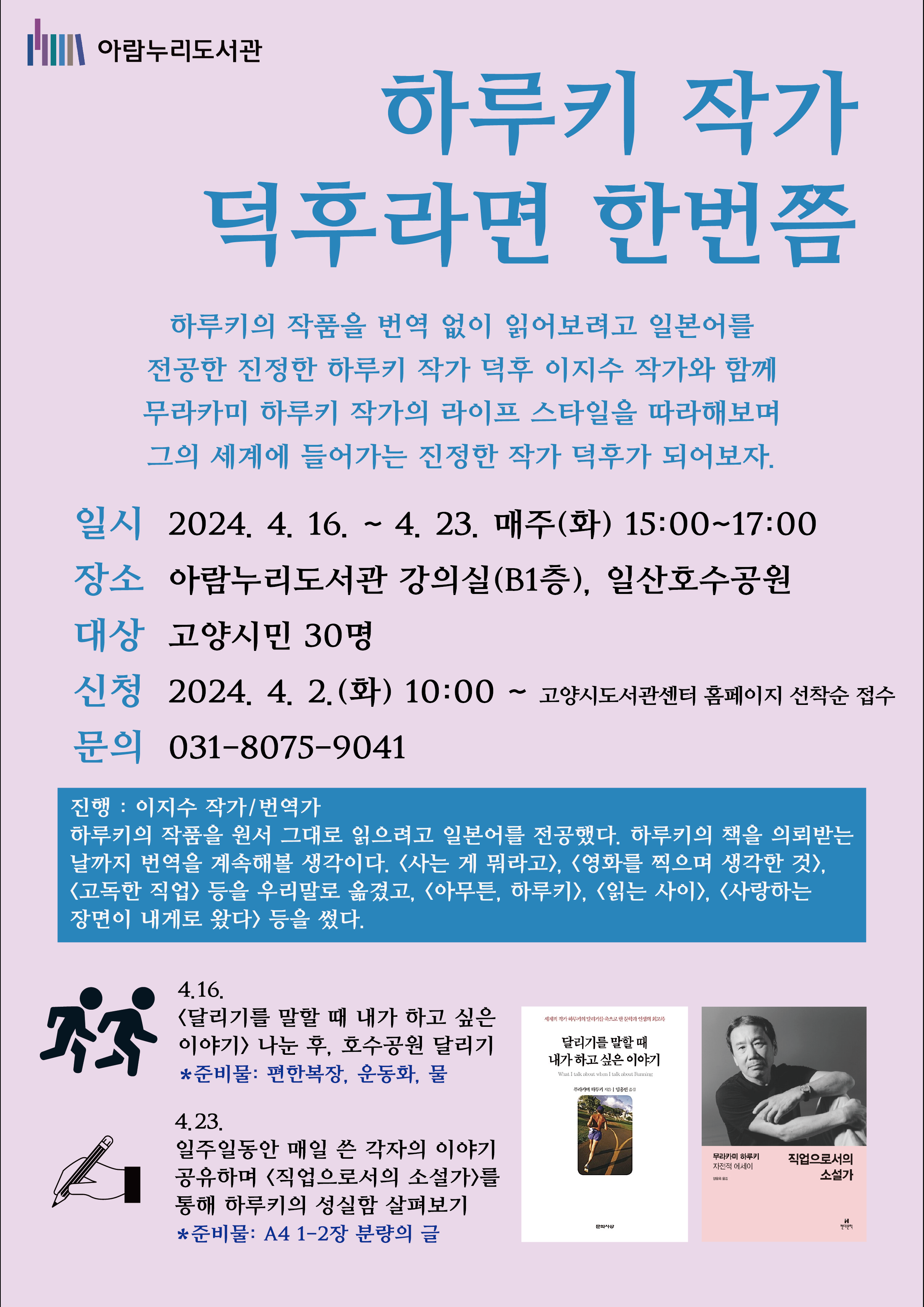하루키 작가 덕후라면 한번쯤 하루키의 작품을 번역 없이 읽어보려고 일본어를 전공한 진정한 하루키 작가 덕후 이지수 작가와 함께 무라카미 하루키 작가의 라이프 스타일을 따라해보며 그의 세계에 들어가는 진정한 작가 덕후가 되어보자. ○ 일시 : 2024. 4. 16. ~ 4. 23. 매주(화) 15:00 ~ 17:00 ○ 장소 : 아람누리도서관 강의실(B1층), 일산호수공원 ○ 대상 : 고양시민 30명 ○ 신청 : 2024. 4. 2. (화) 10:00 ~ 고양시도서관센터 홈페이지 선착순 접수 ○ 문의 : 031-8075-9041 **진행 : 이지수 작가/번역가 하루키의 작품을 원서 그대로 읽으려고 일본어를 전공했다. 하루키의 책을 의뢰받는 날까지 번역을 계속해볼 생각이다. <사는 게 뭐라고>, <영화를 찍으며 생각한 것>, <고독한 직업> 등을 우리말로 옮겼고, <아무튼, 하루키>, <읽는 사이>, <사랑하는 장면이 내게로 왔다> 등을 썼다. 4.16. <달리기를 말할 때 내가 하고 싶은 이야기> 나눈 후, 호수공원 달리기 ★ 준비물 : 편한복장, 운동화, 물 ★ *호수공원 약 2.5km를 함께 걷고, 달려볼 예정입니다.* 4.23. 일주일동안 매일 쓴 각자의 이야기 공유하며 <직업으로서의 소설가>를 통해 하루키의 성실함 살펴보기 ★ 준비물 : A4 1-2장 분량의 글 ★