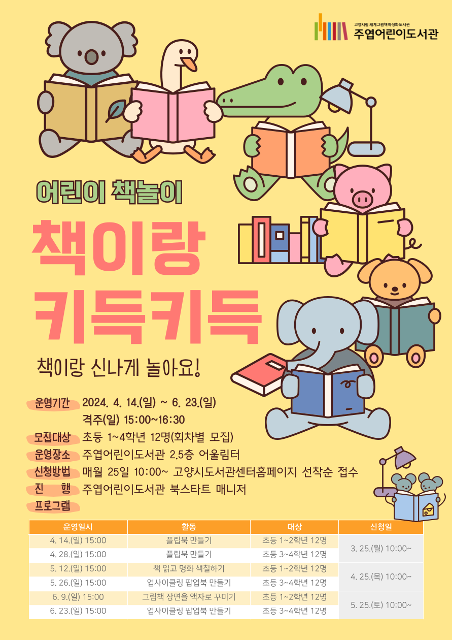 ★해당 페이지는 3회차(5.12.(일))에 진행하는 초등 1~2학년(6~8세) 대상 프로그램 신청 페이지입니다★ 어린이 책놀이 <책이랑 키득키득> 북스타트 선생님과 책이랑 신나게 놀아요! ○ 운영기간: 2024. 4. 14.(일) ~ 6. 23.(일) 15:00~16:30 ○ 모집대상: 초등 1~4학년 12명(회차별 모집) ○ 운영장소: 주엽어린이도서관 2.5층 어울림터 ○ 신청방법: 매월 25일 10:00~ 고양시도서관센터홈페이지 선착순 접수 ○ 진 행: 주엽어린이도서관 북스타트 매니저 ○ 프로그램 운영일시 활동 대상 신청일 4. 14.(일) 15:00 플립북 만들기 초등 1~2학년 12명 3. 25.(월) 10:00~ 4. 28.(일) 15:00 플립북 만들기 초등 3~4학년 12명 5. 12.(일) 15:00 책 읽고 명화 색칠하기 초등 1~2학년 12명 4. 25.(목) 10:00~ 5. 26.(일) 15:00 업사이클링 팝업북 만들기 초등 3~4학년 12명 6. 9.(일) 15:00 그림책 장면을 액자로 꾸미기 초등 1~2학년 12명 5. 25.(토) 10:00~ 6. 23.(일) 15:00 업사이클링 팝업북 만들기 초등 3~4학년 12명 ○ 문의: 031-8075-9163