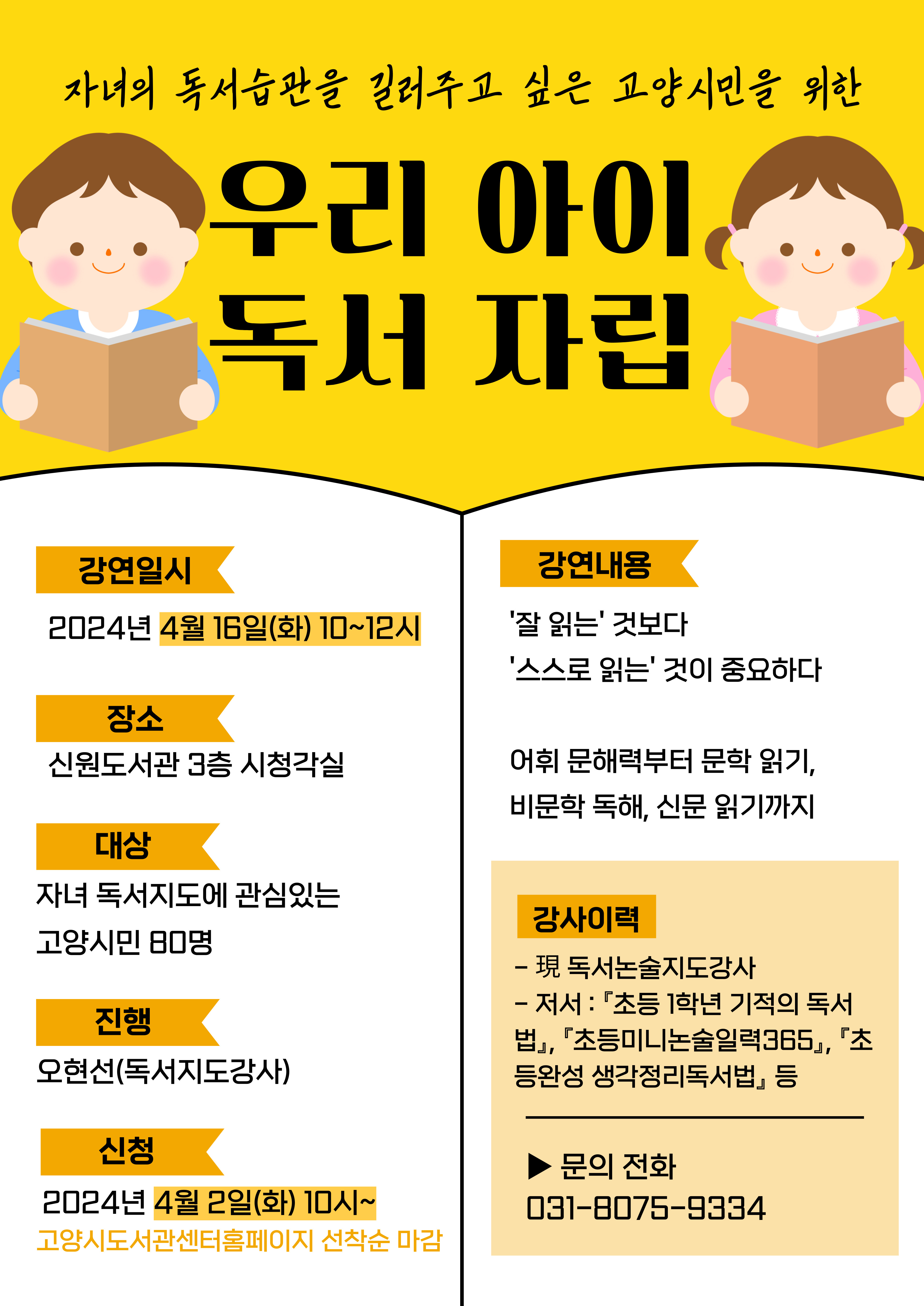 <우리아이 독서자립>  일시 : 2024년 4월 16일(화) 10:00 ~ 12:00 장소 : 신원도서관 3층 시청각실 대상 : 독서교육에 관심이 있는 고양시민 80명 진행 : 오현선 강사(독서교육지도사) 신청 : 2024년 4월 2일(화) 10:00 ~          * 고양시도서관센터 선착순 접수