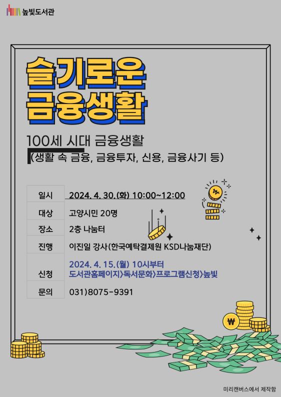 [슬기로운 금융생활]  일시 : 2024. 4. 30.(화) 10:00~12:00 대상 : 고양시민 20명 장소 : 2층 나눔터 진행 : 이진일 강사(한국예탁결제원 KSD나눔재단) 신청방법 : 2024. 4. 15.(월) 오전 10시부터  - 도서관홈페이지>독서문화>프로그램신청>높빛 문의 : 031)8075-9391