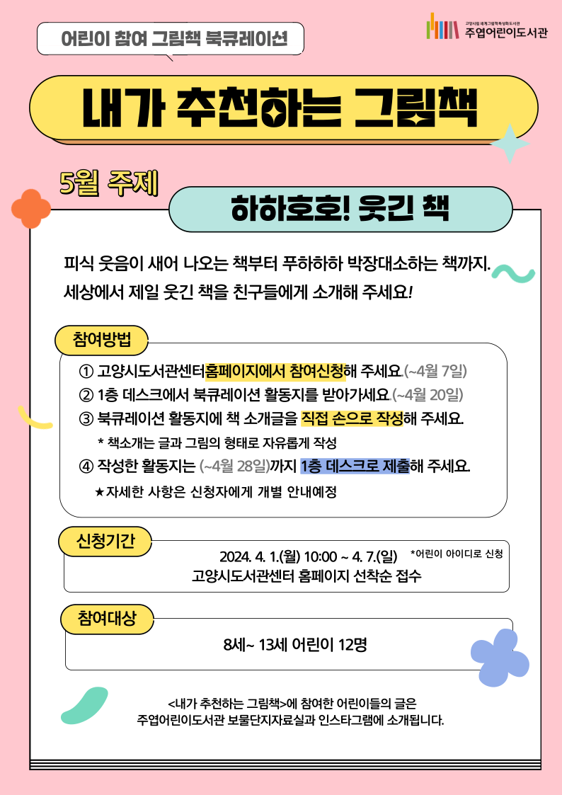 어린이 참여 북큐레이션 <내가 추천하는 그림책> **내가 읽은 책을 직접 친구들에게 추천하는 어린이 참여 북큐레이션입니다. 5월 주제 '하하호호! 웃긴 책' 피식 웃음이 새어나오는 책부터 푸하하하 박장대소하는 책까지. 세상에서 제일 웃긴 책을 친구들에게 소개해 주세요! ○ 참여방법 1. 고양시도서관센터 홈페이지에서 참여신청해 주세요.(~4월 7일) 2. 1층 데스크에서 북큐레이션 활동지를 받아가세요.(~4월 20일) 3. 북큐레이션 활동지에 책 소개글을 직접 손으로 작성해주세요. *책소개는 글과 그림의 형태로 자유롭게 작성 4. 작성한 활동지는 (~4월 28일)까지 1층 데스크로 제출해주세요. ★ 자세한 사항은 신청자에게 개별 안내해드립니다. ○ 신청기간: 2024. 4. 1.(월) 10:00~ 4. 7.(일) 고양시도서관센터 홈페이지 선착순 접수 *어린이 아이디로 신청 ○ 참여대상: 8세 ~ 13세 어린이 12명 ○ 문의: 031)8075-9163 <내가 추천하는 그림책>에 참여한 어린이들의 글은 주엽어린이도서관 보물단지자료실과 인스타그램에 소개됩니다. 매월 진행하는 어린이 참여 북큐레이션으로 많은 참여 바랍니다♥