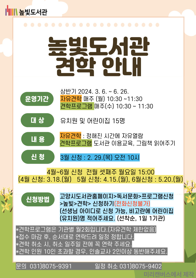 2024 높빛도서관 견학 프로그램 안내  운영일시 : 상반기 2024. 3. 6. ~ 6. 26. 매주 월, 수, 10:30 ~11:30 참여대상 : 관내 유치원 및 어린이집(15명 이내) 내 용 : (월)자유견학, (수)도서관 이용안내, 그림책 읽어주기  신 청 : 고양시도서관홈페이지>독서문화>프로그램신청>높빛>견학> 신청하기(전화신청불가) (선생님 아이디로 신청 가능, 비고란에 어린이집(유치원)명 적어주세요.(선착순, 1일 1기관)    참여횟수 : 한 기관당 월 2회 신청 가능 문 의 : 031)8075-9391, 일정 확정 후 취소 031-8075-9342  * 사전 신청 외 당일 신청 및 방문은 불가합니다. * 견학시 인솔교사가 반드시 동반해야합니다. 견학인원 10인 초과시 인솔교사 2인이상 동반해주세요. * 견학 취소시, 취소 일주일전에 꼭 연락주세요. * 견학 일정은 도서관 사정에 따라 변동 될 수 있습니다.