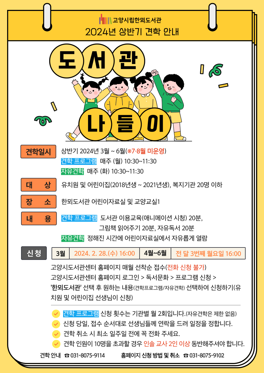 고양시립한뫼도서관 2024년 상반기 견학 안내 도서관 나들이 견학일시 상반기 2024년 3월~6월(※7, 8월 미운영) 견학 프로그램 매주 (월) 10:30~11:30 자유견학 매주 (화) 10:30~11:30 대상 유치원 및 어린이집(2018년생~2021년생), 복지기관 20명 이하 장소 한뫼도서관 어린이자료실 및 교양교실1 내용 견학 프로그램-도서관 이용교육(애니메이션 시청) 20분, 그림책 읽어주기 20분, 자유독서 20분 자유견학-정해진 시간에 어린이자료실에서 자유롭게 열람 신청 3월 - 2024. 2. 28.(수) 16:00 4~6월 - 전 달 3번째 월요일 16:00 고양시도서관센터 홈페이지 매월 선착순 접수(전화 신청 불가) 고양시도서관센터 홈페이지 로그인 > 독서문화 > 프로그램 신청 >'한뫼도서관' 선택 후 원하는 내용(견학프로그램/자유견학)선택하여 신청하기(유치원 및 어린이집 선생님이 신청) -견학 프로그램 신청 횟수는 기관별 월 2회입니다.(자유견학은 제한 없음) -신청 당일, 접수 순서대로 선생님들께 연락을 드려 일정을 정합니다. -견학 취소 시 최소 일주일 전에 꼭 전화 주세요. -견학 인원이 10명을 초과할 경우 인솔 교사 2인 이상 동반해주셔야 합니다. 견학 안내 031-8075-9114 홈페이지 신청 방법 및 취소 031-8075-9102