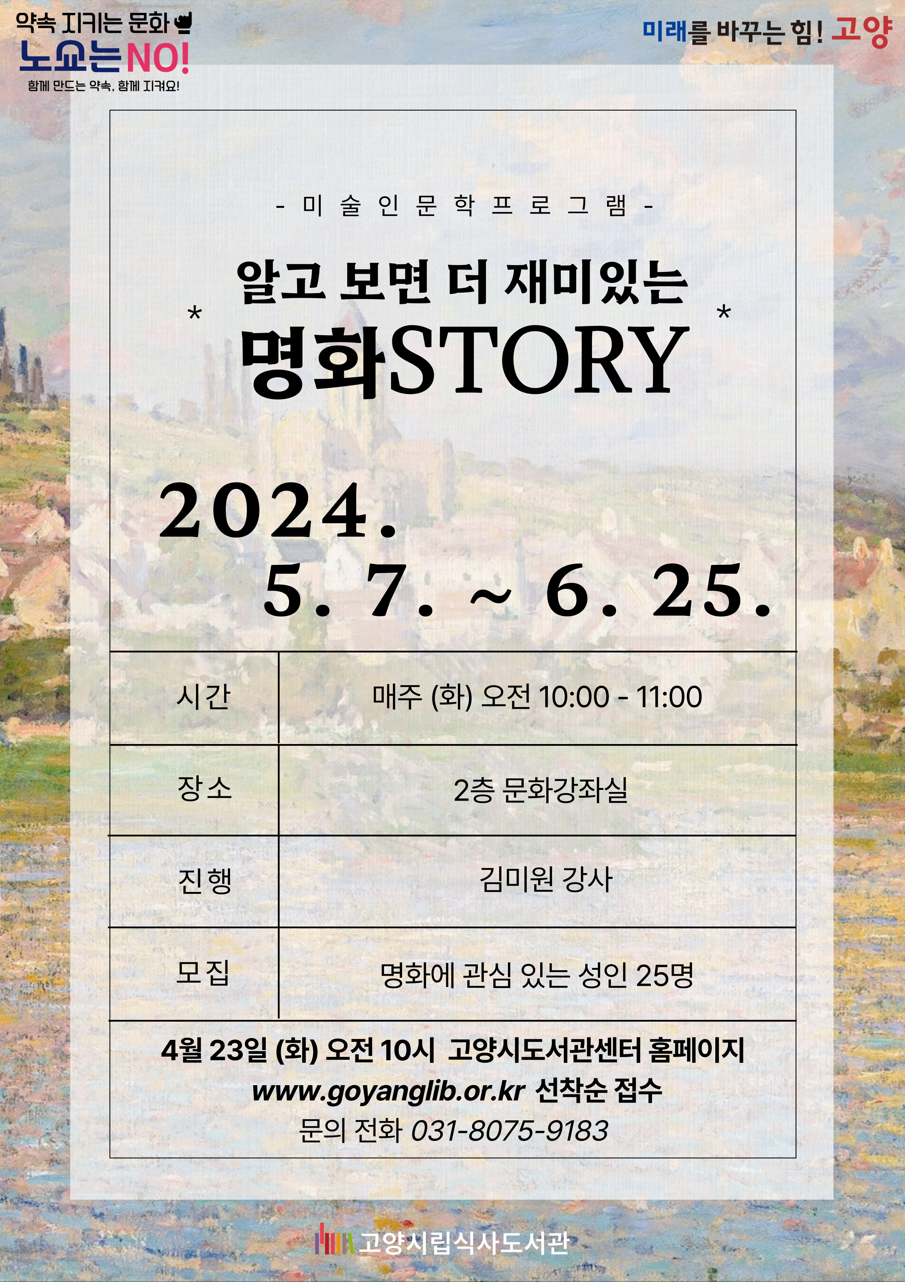 알고 보면 더 재미있는 명화STORY  평소 접하지 않았던 예술가와 명화를 이야기를 통해 만난다 -스페인, 프랑스, 체코, 오스트리아의 명화와 예술가들의 이야기-  운영기간 : 5월 7일 ~ 6월 25일 (총 8회차) 매주 (화)요일 오전10시 ~ 11시 운영장소 : 식사도서관 2층 문화강좌실 진행강사 : 김미원 강사 모집대상 : 명화에 대해 알고 싶은 성인 25명 모집방법 : 4월 23일 (화)요일부터 고양시도서관센터홈페이지로 접수  문의전화 : 031-8075-9183