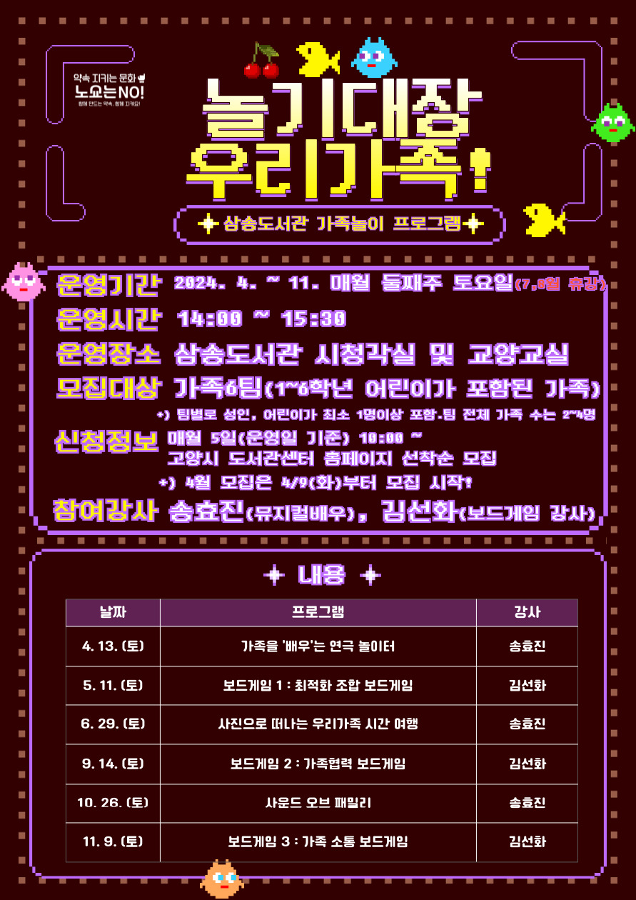 놀기대장 우리가족! 삼송도서관 가족 놀이 프로그램   운영 기간 : 2024. 4 ~ 11. 매월 둘째 주 토요일(7, 8월 휴강) 14:00~15:30 운영 장소 : 삼송도서관 시청각실 또는 교양교실 참여 대상 : 가족 6팀  * 1~3학년 어린이가 포함된 가족  ** 팀별로 성인, 어린이가 각각 최소 1명 이상 포함되어야 하며 팀의 전체 가족 수는 최소 2명-최대 4명  신청정보 : 매월 5일(운영일 기준) 10:00 ~               고양시 도서관센터 홈페이지 선착순 모집 * 4월은 4/9(화)부터 모집  참여강사 : 송효진(뮤지컬 배우), 김선화(보드게임 강사)  내용 4.13.(토) 가족을 '배우'는 연극 놀이터 송효진 강사 5.11.(토) 보드게임 1 : 최적화 조합 보드게임 김선화 강사 6. 29.(토) 사진으로 떠나는 우리가족 시간 여행 송효진 강사 9.14.(토) 보드게임 2 : 가족협력 보드게임 김선화 강사 10.26.(토) 사운드 오브 패밀리 송효진 강사 11.9.(토) 보드게임 3 : 가족 소통 보드게임