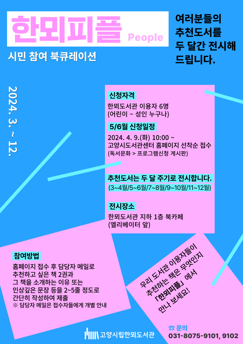 한뫼피플 people 시민 참여 북큐레이션 여러분들의 추천도서를 두 달간 전시해 드립니다. 2024. 3. ~ 12. 신청자격 한뫼도서관 이용자 6명 (어린이~성인 누구나) 5/6월 신청일정 2024. 4. 9.(화) 10:00~ 고양시도서관센터 홈페이지 선착순 접수 (독서문화 > 프로그램신청 게시판) 추천도서는 두 달 주기로 전시합니다. (3~4월/5~6월/7~8월/9~10월/11~12월) 전시장소 한뫼도서관 지하 1층 북카페 (엘리베이터 앞) 참여방법 홈페이지 접수 후 담당자 메일로 추천하고 싶은 책 2권과 그 책을 소개하는 이유 또는 인상깊은 문장 등을 2~5줄 정도로 간단히 작성하여 제출 ※ 담당자 메일은 접수자들에게 개별 안내 우리 도서관 이용자들이 추천하는 책은 무엇인지 「한뫼피플」에서 만나 보세요! 문의 031-8075-9101,9102