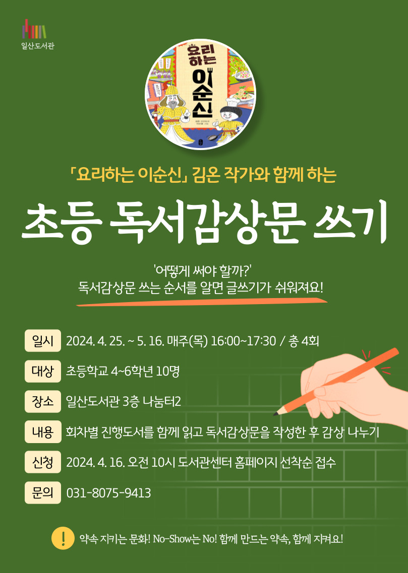 일산도서관  요리하는 이순신 김온 작가와 함께 하는 초등 독서감상문 쓰기  '어떻게 써야 할까?' 독서감상문 쓰는 순서를 알면 글쓰기가 쉬워져요!  일시 2024.4.25. ~ 5.16. 매주(목) 16:00~17:30 / 총 4회 대상 초등학교 4~6학년 10명 장소 일산도서관 3층 나눔터2 내용 회차별 진행도서를 함께 읽고 독서감상문을 작성한 후 감상 나누기 신청 2024.4.16. 오전 10시 도서관센터 홈페이지 선착순 접수 문의 031-8075-9413