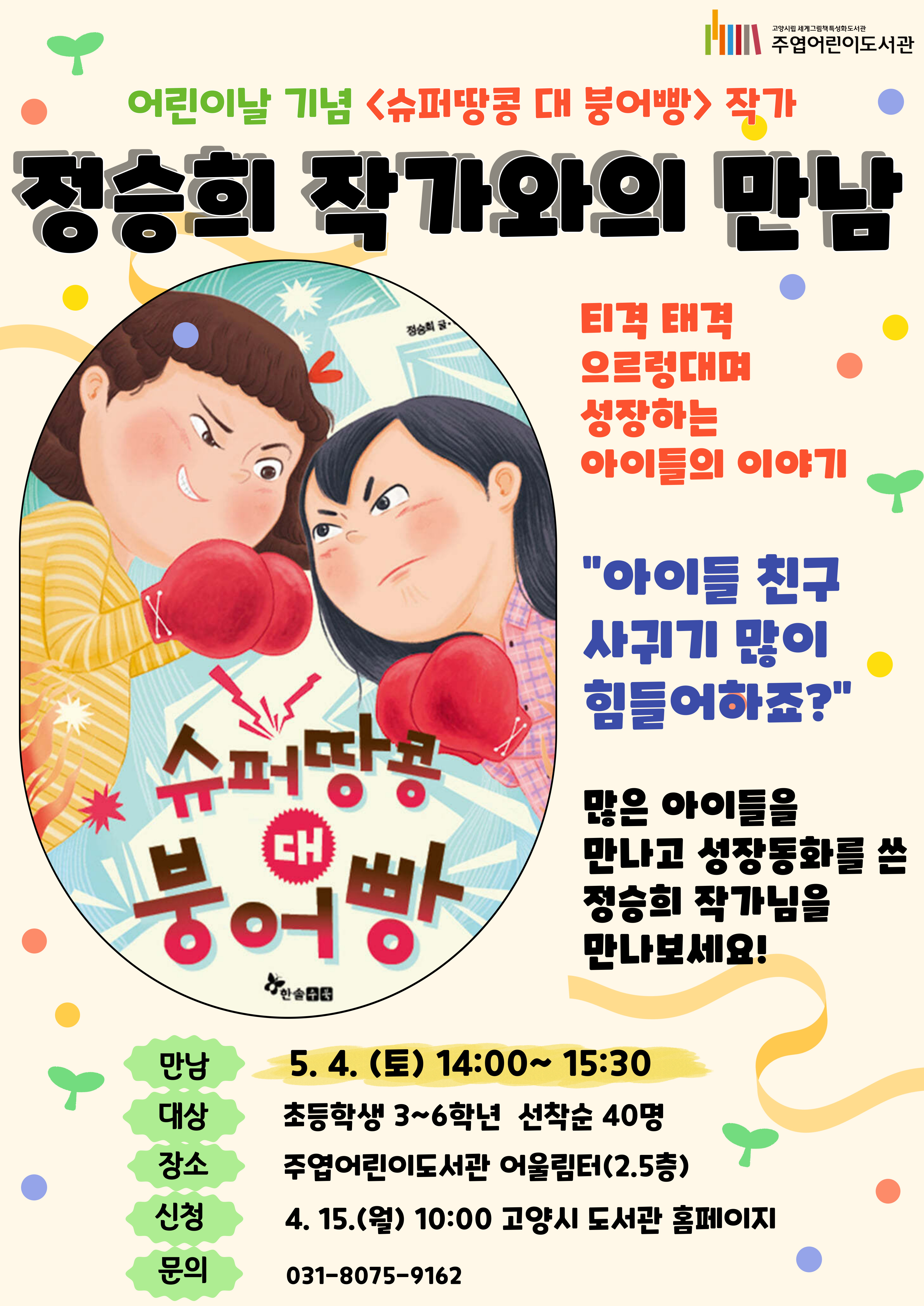내 인생 최악의 라이벌을 만났다! "쳇! 내가 슈퍼땅콩이면 홍은혜 넌 붕어빵 뚱땡이야!" " 뭐라고? 쬐그마한 땅꼬마주제에, 입만 살아가지고!" 티격 태격 으르렁대며 성장하는 아이들의 이야기. "아이들 친구 사귀기 많이 어려워하죠?" 여기 많은 아이들을 만나본 정승희 작가님께서 들려주는 친구사귀기 비법 대공개! 어린이날 기념 <정승희 작가와의 만남> 많이 신청해주세요~ ○ 일 시 : 5. 4. (토) 14:00~15:30 ○ 강 연 자 : 정승희(작가) ○ 대 상 : 초등학교 3~6학년 40명 ○ 접수방법 : 4. 15. (월) 10:00~ 도서관 홈페이지 선착순 접수 ○ 운영방식 : 작가와의 대담 및 질의응답, 활동지를 통한 간단한 독후활동, 독자 사인회 등 ○ 문 의 : 031-8075-9162