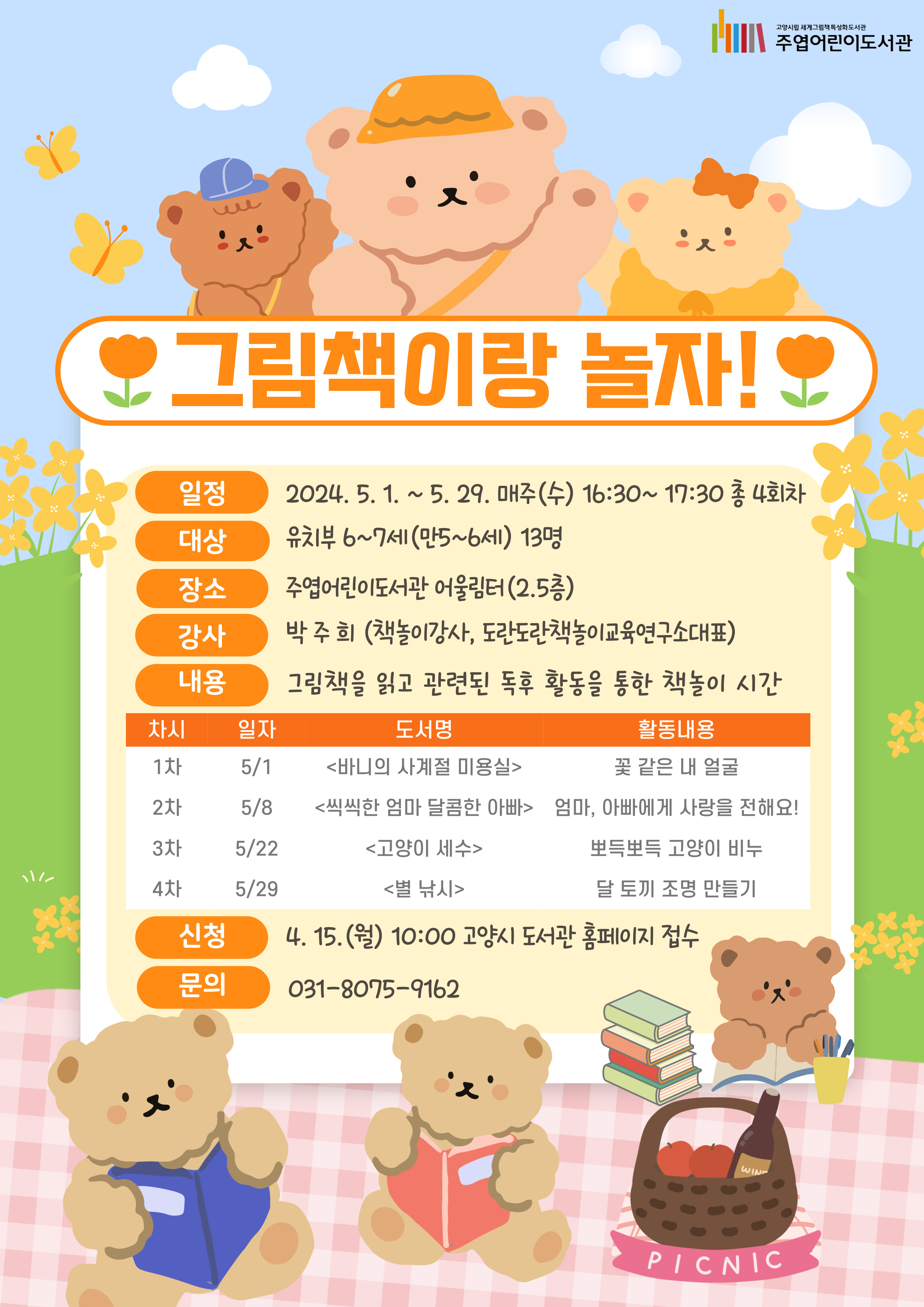 어린이를 위한 즐거운 독서 프로그램 <그림책이랑 놀자!> 책은 읽기만 하는게 아니라 놀기도 할 수 있어~ 책과 친해 질 수 있는 다양한 책놀이 시간을 선사합니다. ○ 일 시 : 5. 1. ~ 5. 31. 매주(수) 16:30 ~ 17:30 총 4회차 ○ 장 소 : 주엽어린이도서관 어울림터 ○ 강 연 자 : 박주희(책놀이강사, 도란도란책놀이교육연구소 대표) ○ 대 상 : 만 5~7세 미취학아동 및 1학년 (초등학교 1학년 어린이도 신청 가능합니다.) ○ 재 료 비 : 10,000원(첫 회에 현금으로 준비해주시기 바랍니다.) ○ 회차내용 : - 1회차 : 꽃 같은 내 얼굴 <바니의 사계절 미용실> - 2회차 : 엄마, 아빠에게 사랑을 전해요! <씩씩한 엄마 달콤한 아빠> - 3회차 : 뽀득뽀득 고양이 비누 <고양이 세수> - 4회차 : 달 토끼 조명 만들기 <별 낚시> * 매 회차 내용은 변경될 수 있습니다. ○ 접수방법 : 4. 15. (월) 10:00~ 도서관 홈페이지 선착순 접수