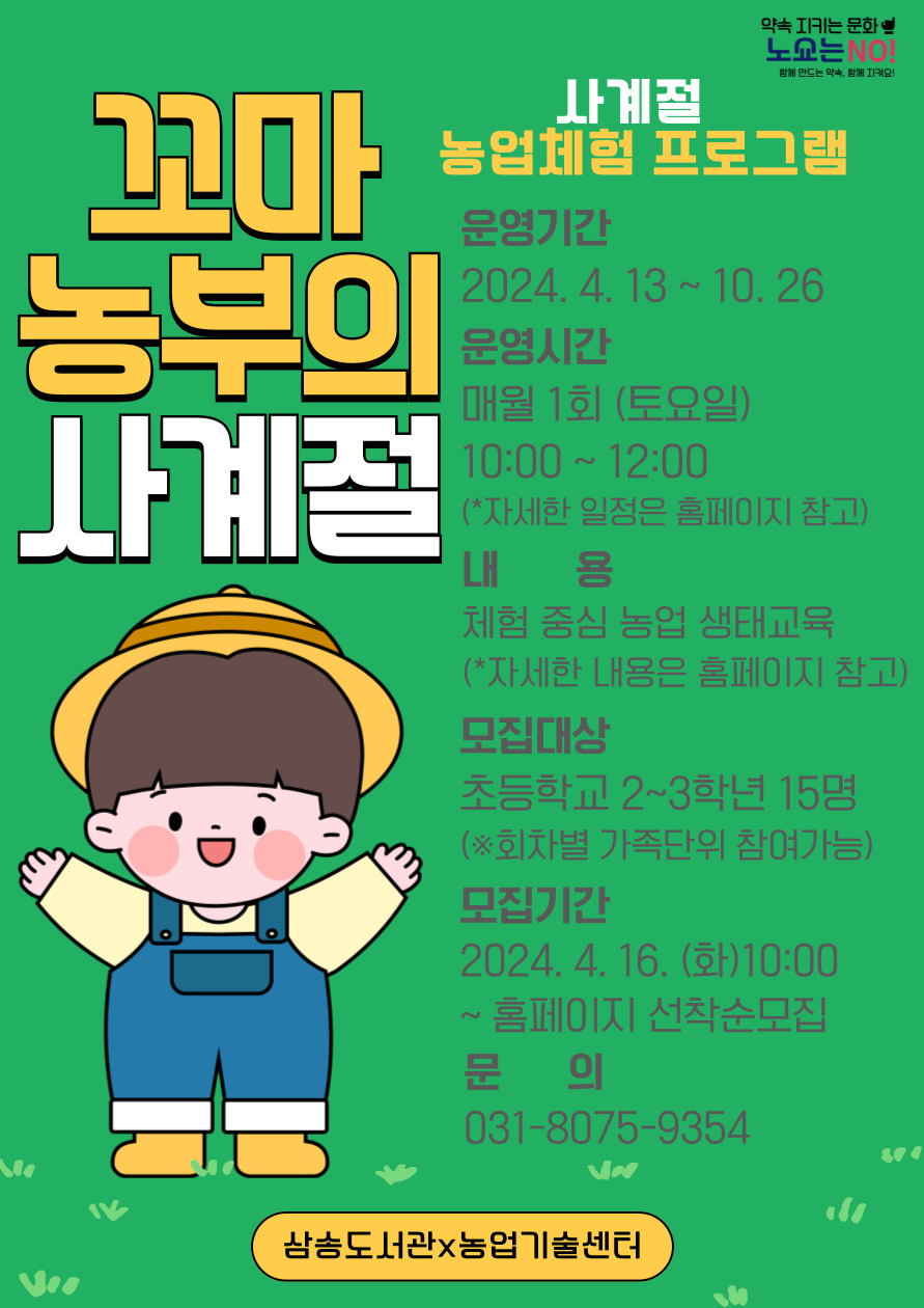 꼬마 농부의 사계절 사계절 농업체험 프로그램 운영 기간 : 2024. 4. 13. ~ 10. 26. 운영 시간 : 매월 1회(토요일) 10:00~12:00 *자세한 일정은 홈페이지 참고 내용 : 체험 중심 농업 생태교육(*자세한 내용은 홈페이지 참고) 모집 대상 : 초등학교 2~3학년 15명(*회차별 가족단위 참여가능) 모집 기간 : 2024. 4. 16.(화) 10:00 ~ 홈페이지 선착순 모집 문의 : 031-8075-9354 삼송도서관*농업기술센터 1 04. 27.(토) 14:00~16:00 오리엔테이션 꼬마 농부가 되기 위한 기초 교육 도서관 ‧ 그림책으로 배워보는 농부의 삶 - 독서 연계 2 05. 11.(토) 10:00~12:00 가와지 볍씨 & 고양가와지 볍씨박물관 탐방 고양의 특화 농작물 “가와지쌀” 에 대해 알기 & 모내기 체험 농업 기술센터 ‧ 가족(성인 1인) 동반 가능 ‧ (농업기술센터) 고양가와지볍씨박물관 해설 제공 3 06. 08.(토) 10:00~12:00 텃밭 체험 감자 캐기 고양시 텃밭 * 가족(성인 1인) 동반 가능 4 07. 13.(토) 10:00~12:00 농부 인터뷰 & 세밀화 그리기 젊은 농부와의 인터뷰 과일, 야채 등을 세밀화로 그려보기 도서관 5 08. 10.(토) 10:00~12:00 꽃과 꽃차 식용꽃 종류와 효능을 배워보고 꽃차 만들기, 맛보기 도서관 6 09. 14.(토) 10:00~12:00 일산 열무 고양의 특화 농작물 “일산열무” 에 대해 알기 & 심어보기 농업 기술센터 ‧ 가족(성인 1인) 동반 가능 7 10. 26.(토) 10:00~12:00 수확의 기쁨 가와지 쌀 수확 체험 농업 기술센터