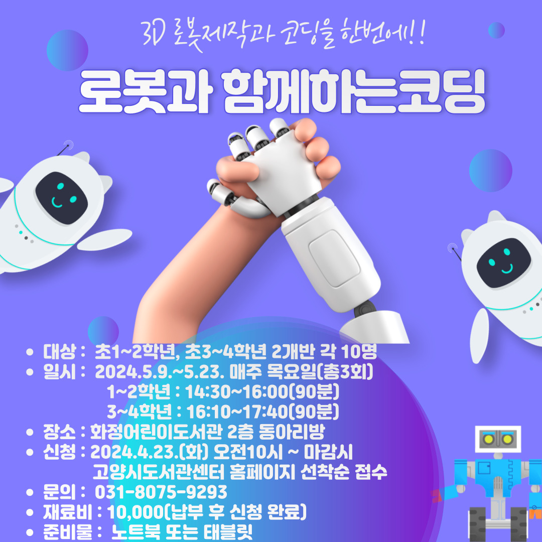 파로브 교육 로봇코딩 대상 초 1~2학년(10명), 초 3~4학년(10명) 2개반 일시 2024. 5. 9.~5. 23. 매주(목) 총3회 초등 1~2학년 14:30~16:00(90분) 초등 3~4학년 16:10~17:40(90분) 장소 화정어린이도서관 2층 동아리방 신청 4/23(화) 10:00~ 마감시 고양시도서관센터 홈페이지 선착순 접수 문의 031-8075-9293 재료비 10,000원 (강사님 통장으로 납부) 준비물 노트북 또는 태블릿 ※ 수업시간에 본인이 사용할 노트북 또는 태블릿 지참 필수!!! 1차시 : 로봇과 메타버스에 대한 이해 2차시 : 코딩기초이해 및 기계/로봇 공학의 개념 이해 3차시 : 실물 굿즈 제작