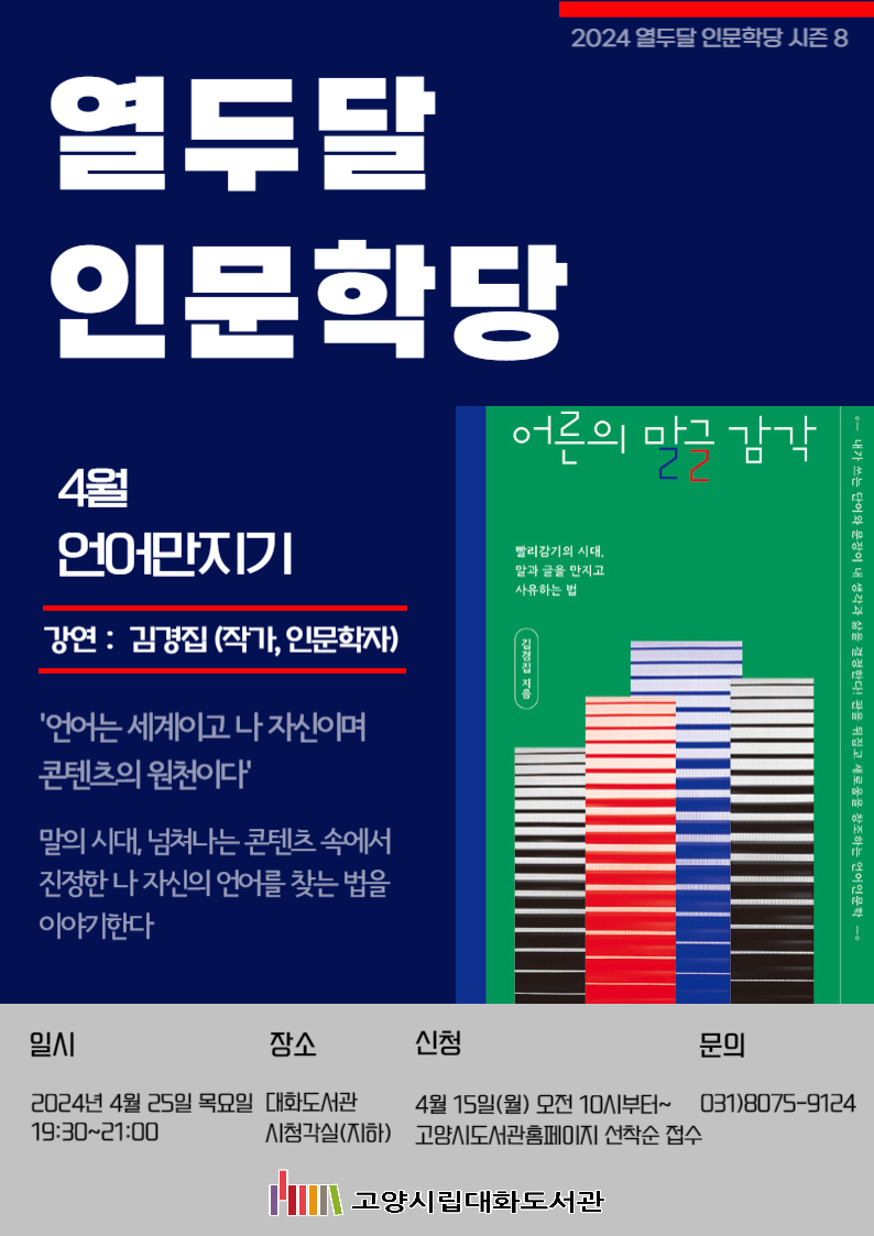  2024 열두달 인문학당 시즌8  열두달 인문학당  4월 언어만지기  강연 : 김경집 (작가, 인문학자)  '언어는 세계이고 나 자신이며 콘텐츠의 원천이다' 말의 시대, 넘쳐나는 콘텐츠 속에서 진정한 나 자신의 언어를 찾는 법을 이야기한다  일시  2024년 4월 25일 목요일 19:30~21:00 장소 고양시립대화도서관 시청각실(지하) 신청 4월 15일(월) 오전 10시부터~고양시도서관홈페이지 선착순 접수 문의 031)8075-9124  고양시립대화도서관