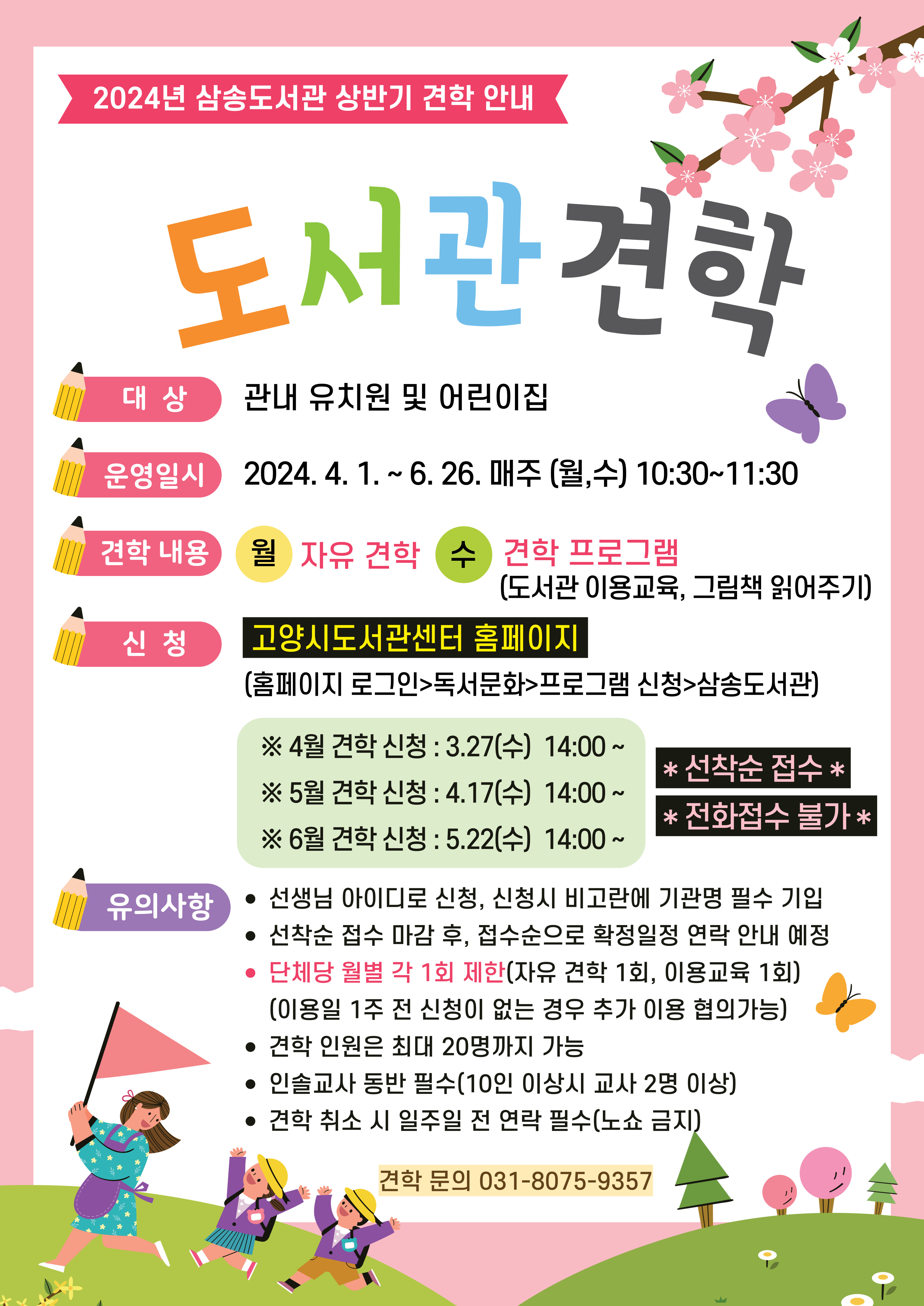 2024년 삼송도서관 상반기 견학 안내 「도서관으로 오세요」  ㅇ 대상 : 관내 유치원 및 어린이집 ㅇ 운영일시 : 2024. 4. 1. ~ 6. 26. 매주 (월, 수) 10:30~11:30  ㅇ 견학내용 - 자유 견학(월) : 어린이자료실에서 정해진 시간동안 자유열람 - 견학 프로그램(수) : 도서관 이용교육, 그림책 읽어주기(어린이도서연구회 화정지회 협조)  ㅇ 신청방법 : 고양시도서관센터 홈페이지 선착순 접수                                    (홈페이지 로그인 > 독서문화 > 프로그램 신청 > 삼송도서관)    ※ 전화접수 불가 ㅇ 신청일자  - 4월 견학신청 : 3.27(수) 14:00~ - 5월 견학신청 : 4.17(수) 14:00~ - 6월 견학신청 : 5.22(수) 14:00~  ㅇ 유의사항 - 자유견학 및 견학 프로그램 신청페이지가 다르니 확인해주세요. - 선생님 아이디로 신청하실 수 있으며, 신청시 비고란에 기관명을 꼭 기입해주세요. - 선착순 접수 마감 후, 접수순으로 확정일정을 안내드릴 예정입니다. - 기관별 월마다 자유견학 1회, 견학 프로그램 1회씩 신청 가능합니다.   (이용일 1주 전 신청이 없는 경우, 추가 이용에 대한 협의가 가능하니 문의주세요.) - 견학 인원은 최대 20명까지이며, 인솔교사를 필수적으로 동반하셔야 합니다.(10인 이상시 교사 2명 이상) - 견학 취소 시, 일주일 전에 연락주시기 바랍니다.(노쇼 금지)   ☎ 견학 문의 031-8075-9357