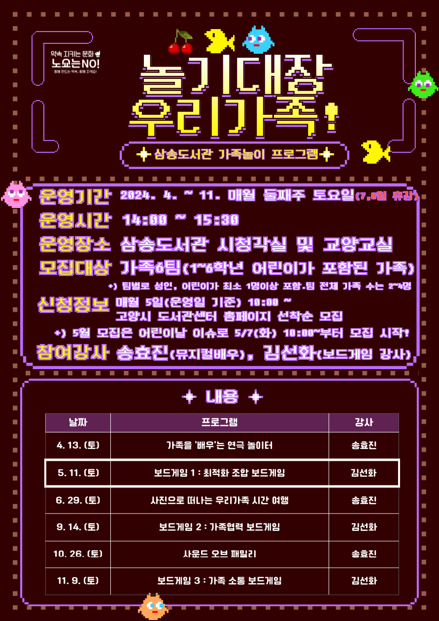 놀기대장 우리가족! 삼송도서관 가족 놀이 프로그램 운영 기간 : 2024. 4 ~ 11. 매월 둘째 주 토요일(7, 8월 휴강) 14:00~15:30 운영 장소 : 삼송도서관 시청각실 또는 교양교실 참여 대상 : 가족 6팀 * 1~3학년 어린이가 포함된 가족 ** 팀별로 성인, 어린이가 각각 최소 1명 이상 포함되어야 하며 팀의 전체 가족 수는 최소 2명-최대 4명 신청정보 : 매월 5일(운영일 기준) 10:00 ~ 고양시 도서관센터 홈페이지 선착순 모집 * 5월 모집은 어린이날 연휴로 5/7(화) 10:00~부터 모집 시작됩니다. 참여강사 : 송효진(뮤지컬 배우), 김선화(보드게임 강사) 내용 4.13.(토) 가족을 '배우'는 연극 놀이터 송효진 강사 5.11.(토) 보드게임 1 : 최적화 조합 보드게임 김선화 강사 6. 29.(토) 사진으로 떠나는 우리가족 시간 여행 송효진 강사 9.14.(토) 보드게임 2 : 가족협력 보드게임 김선화 강사 10.26.(토) 사운드 오브 패밀리 송효진 강사 11.9.(토) 보드게임 3 : 가족 소통 보드게임