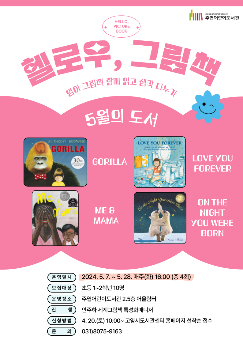 헬로우, 그림책 영어 그림책 함께 읽고 생각 나누기 5월의 도서 『GORILLA』, 『LOVE YOU FOREVER』, 『ME&MAMA』, 『ON THE NIGHT YOU WERE BORN』 ○ 운영일시: 2024. 5. 7. ~ 5. 28. 매주(화) 16:00 (총 4회) ○ 모집대상: 초등 1~2학년 10명 ○ 운영장소: 주엽어린이도서관 2.5층 어울림터 ○ 진행: 안주하 세계그림책 특성화매니저 ○ 신청방법: 4. 20.(토) 10:00~ 고양시도서관센터 홈페이지 선착순 접수 ○ 문의: 031-8075-9163 **<헬로우, 그림책>은 매월 다른 영어그림책으로 참여자를 접수받아 진행할 예정입니다:)