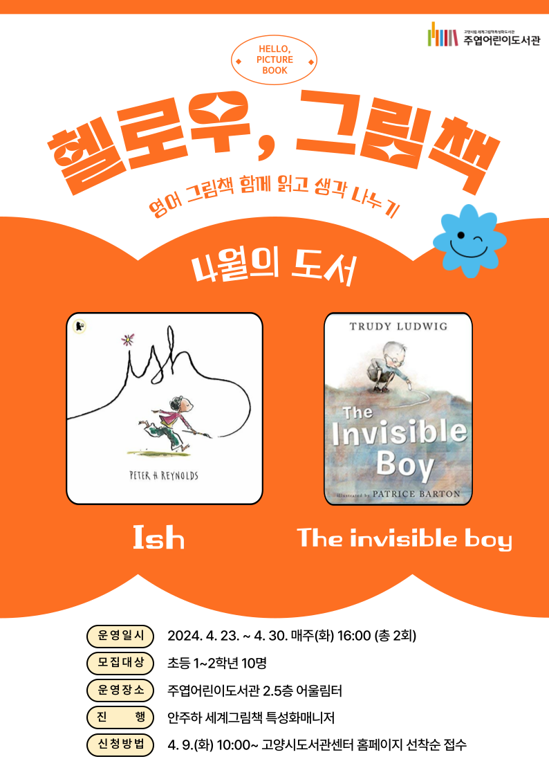 헬로우, 그림책 영어 그림책 함께 읽고 생각 나누기 4월의 도서 『ISH』, 『THE INVISIBLE BOY』 ○ 운영일시: 2024. 4. 23. ~ 4. 30. 매주(화) 16:00 (총 2회) ○ 모집대상: 초등 1~2학년 10명 ○ 운영장소: 주엽어린이도서관 2.5층 어울림터 ○ 진행: 안주하 세계그림책 특성화매니저 ○ 신청방법: 4. 9.(화) 10:00~ 고양시도서관센터 홈페이지 선착순 접수 ○ 문의: 031-8075-9163 **<헬로우, 그림책>은 매월 다른 영어그림책으로 참여자를 접수받아 진행할 예정입니다:)