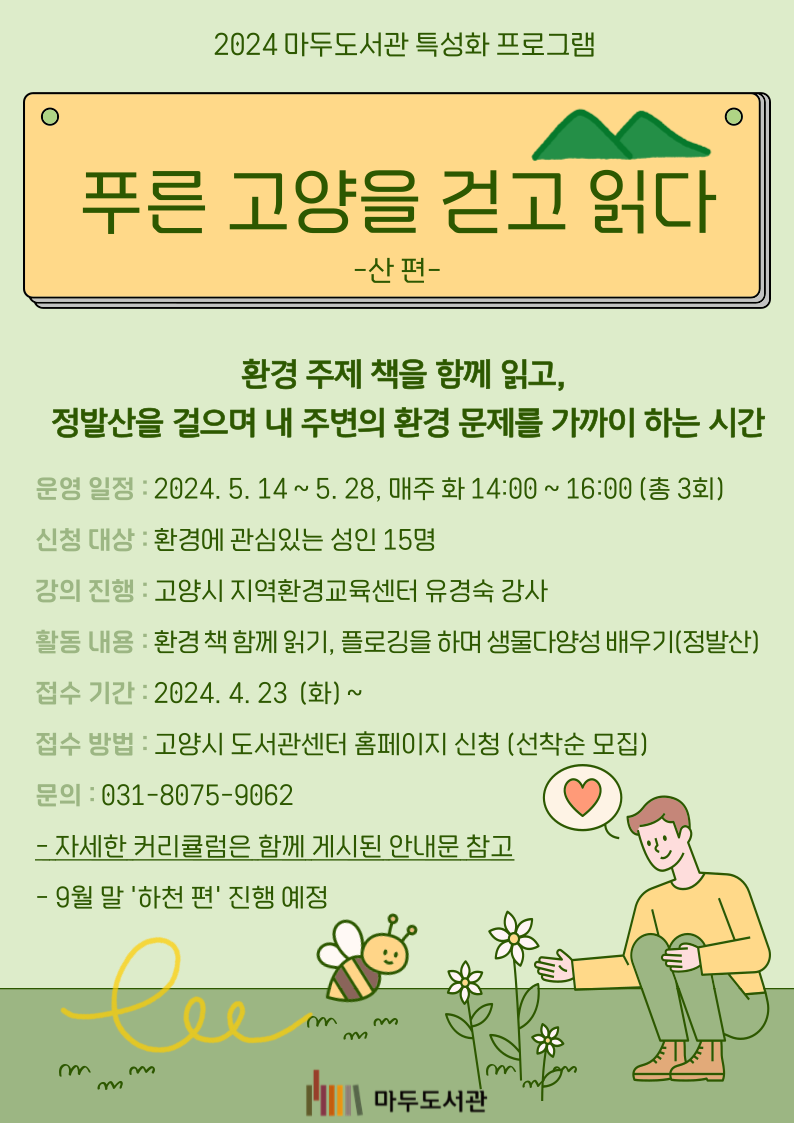 2024 마두도서관 특성화 프로그램 푸른 고양을 걷고 읽다 - 산 편- 환경 주제 책을 함께 읽고, 정발산을 걸으며 내 주변의 환경 문제를 가까이 하는 시간 운영 일정 : 2024. 5. 14 ~ 5. 28, 매주 화 14:00 ~ 16:00(총 3회) 신청 대상 : 환경에 관심있는 성인 15명 강의 진행 : 고양시 지역환경교육센터 유경숙 강사 활동 내용 : 환경책 함께 읽기, 플로깅을 하며 생물 다양성 배우기(정발산) 접수 기간 : 2024. 4. 23 (화) ~ 접수 방법 : 고양시 도서관센터 홈페이지 신청(선착순 모집) 문의 : 031-8075-9062 - 커리큘럼은 함께 게시된 안내문 참고 - 9월 말 '하천 편' 진행 예정 마두도서관