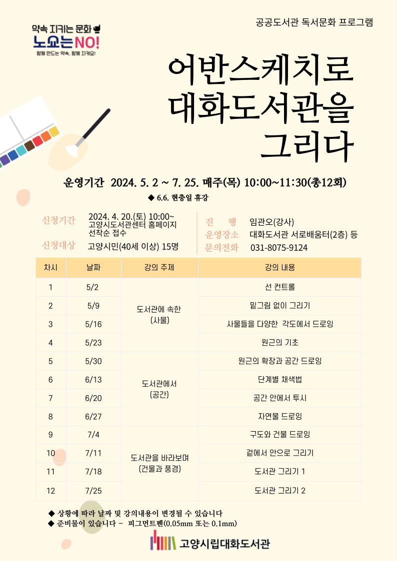 2024 공공도서관 독서프로그램  어반스케치로 대화도서관을 그리다  운영기간:  2024.5.2.~7.25. 매주 (목) 10:00~11:30(총12회) *6.6. 현충일 휴강 신청기간:  2024. 4.20(토) 10:00~ 고양시도서관센터 홈페이지 선착순 접수 신청대상: 고양시민(40세 이상) 15명 진행 : 임관오(강사) 운영장소: 대화도서관 서로배움터(2층) 등 문의전화 : 031-8075-9124   차시  날짜  주제  강의내용  1  5/2  ○ 도서관에 속한  (사물)  선 컨트롤  2  5/9  밑그림 없이 그리기  3  5/16  사물들을 다양한 각도에서 드로잉  4  5/23  원근의 기초  5  5/30  ○ 도서관에서  (공간)  원근의 확장과 공간 드로잉  6  6/13  단계별 채색법  7  6/20  공간 안에서 투시  8  6/27  자연물 드로잉  9  7/4  ○ 도서관을 바라보며  (건물과 풍경)  구도와 건물 드로잉  10  7/11  겉에서 안으로 그리기  11  7/18  도서관 그리기 1  12  7/25  도서관 그리기 2  ※ 상황에 따라 날짜 및 강의내용이 변경될 수 있습니다. ※ 준비물이 있습니다- 피그먼트펜(0.05mm 또는 0.1mm)  준비 : 피그먼트펜(0.05mm 또는 0.1mm)  **채색재료 등은 첫 시간에 안내 예정         ★피그먼트펜은 필수 지참하셔야 합니다.         준비물은 도서관에서 제공해드리지 않습니다.(개별 준비)  