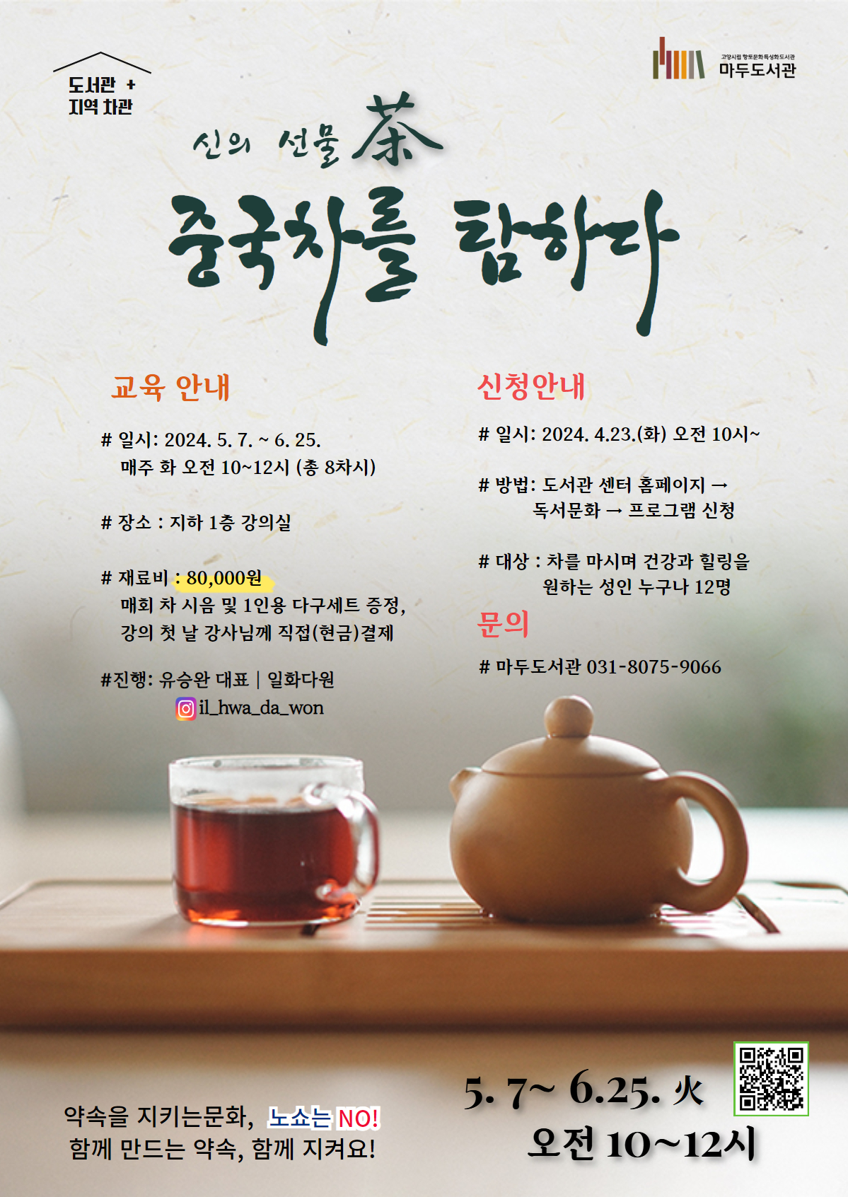 도서관 플러스 (도서관+지역 차관) 프로그램 신의 선물, 차 - 중국의 명차를 탐하다 교육안내 # 일시 : 2024. 5. 7. ~ 6. 25. 매주 화요일 오전 10:00~12:00 (총 8회) # 장소 : 마두도서관 강의실(지하 1층) #재료비 : 80,000원( 매 회차 시음 및 개인 다구 제공) # 진행 :유승완 (일화다원 원장) 신청안내 # 일시 : 2024. 4.23 화요일 오전 10시 부터 # 방법 : 도서관센터 홈페이지- 독서문화-프로그램 신청 # 대상 : 차를 마시며 건강과 힐링을 원하는 성인 누구나 12명 # 문의 : 031-8075-9066