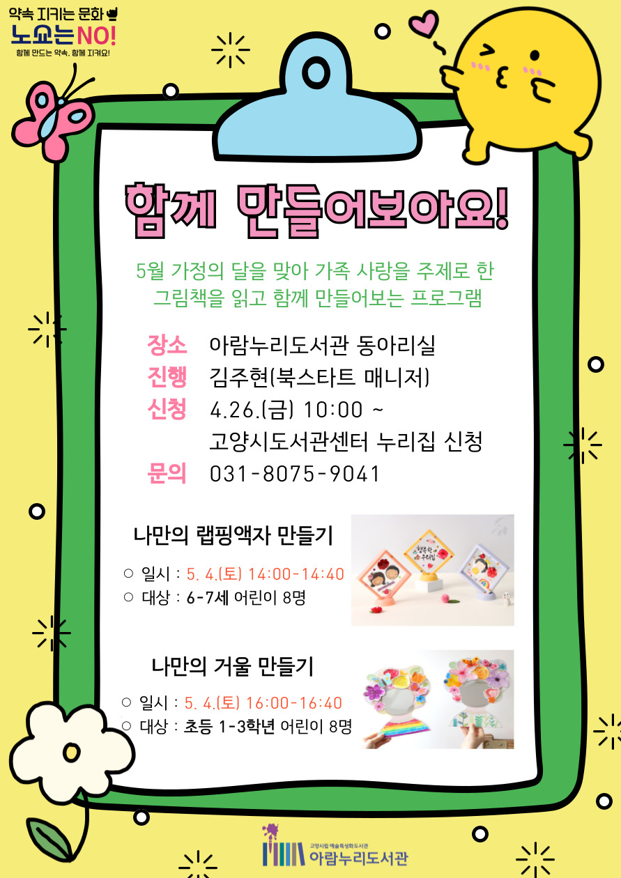 함께 만들어보아요!  5월 가정의 달을 맞아 가족 사랑을 주제로 한 그림책을 읽고 함께 만들어보는 프로그램  장소 : 아람누리도서관 동아리실 진행 : 김주현(북스타트 매니저) 신청 : 4.26.(금) 10:00 ~ 고양시도서관센터 누리집 신청 문의 : 031-8075-9041  [나만의 랩핑액자 만들기] 일시 : 5.4.(토) 14:00-14:40 대상 : 6-7세 어린이 8명  [나만의 거울 만들기] 일시 : 5.4.(토) 16:00-16:40 대상 : 초등 1-3학년 어린이 8명