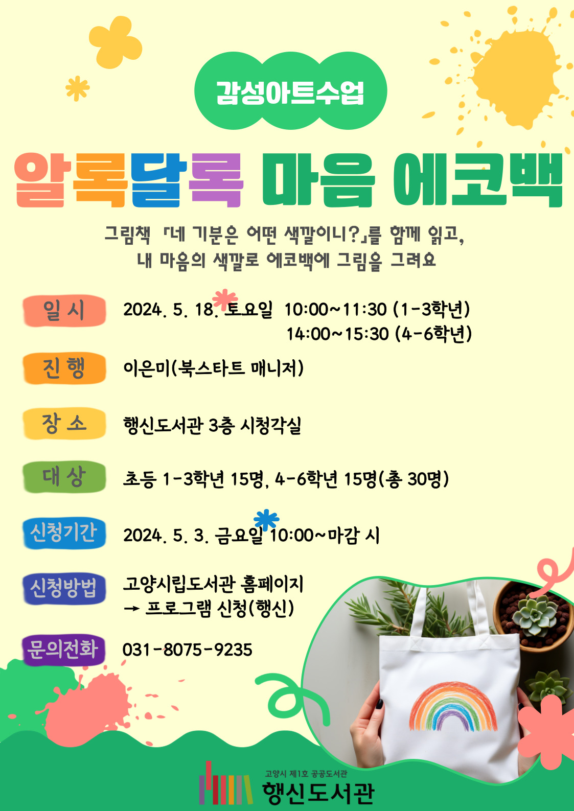 감성아트수업 알록달록 마음 에코백 그림책 『네 기분은 어떤 색깔이니?』를 함께 읽고, 내 마음의 색깔로 에코백에 그림을 그려요 ○일시: 2024. 5. 18. 토요일 10:00~11:30(1-3학년), 14:00~15:30(4-6학년) ○진행: 이은미(북스타트 매니저) ○장소: 행신도서관 3층 시청각실 ○대상: 초등 1-3학년 15명, 4-6학년 15명 ○신청기간: 2024. 5. 3. 금요일 10:00~마감 시 ○신청방법: 고양시립도서관 홈페이지 → 프로그램 신청(행신) ○문의전화: 031-8075-9235