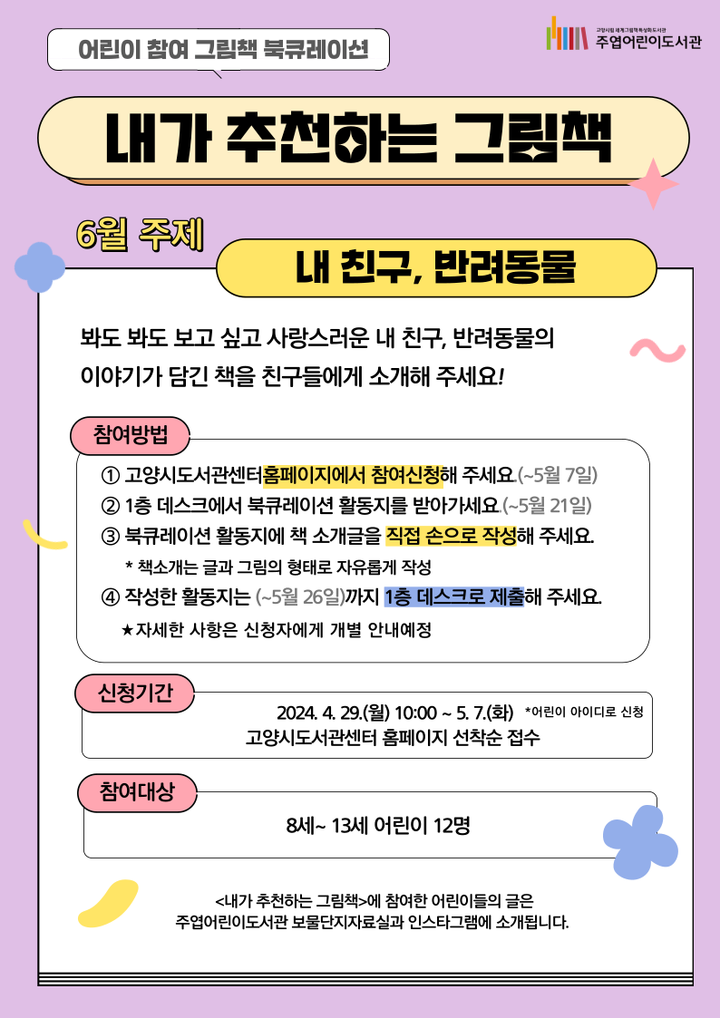 어린이 참여 북큐레이션 <내가 추천하는 그림책> **내가 읽은 책을 직접 친구들에게 추천하는 어린이 참여 북큐레이션입니다. 6월 주제 '내 친구, 반려동물' 봐도 봐도 보고 싶고 사랑스러운 내 친구, 반려동물의 이야기가 담긴 책을 친구들에게 소개해 주세요! ○ 참여방법 1. 고양시도서관센터 홈페이지에서 참여신청해 주세요.(~5월 7일) 2. 1층 데스크에서 북큐레이션 활동지를 받아가세요.(~5월 21일) 3. 북큐레이션 활동지에 책 소개글을 직접 손으로 작성해주세요. *책소개는 글과 그림의 형태로 자유롭게 작성 4. 작성한 활동지는 (~5월 26일)까지 1층 데스크로 제출해주세요. ★ 자세한 사항은 신청자에게 개별 안내해드립니다. ○ 신청기간: 2024. 4. 29.(월) 10:00~ 5. 7.(화) 고양시도서관센터 홈페이지 선착순 접수 *어린이 아이디로 신청 ○ 참여대상: 8세 ~ 13세 어린이 12명 ○ 문의: 031)8075-9163 <내가 추천하는 그림책>에 참여한 어린이들의 글은 주엽어린이도서관 보물단지자료실과 인스타그램에 소개됩니다. 매월 진행하는 어린이 참여 북큐레이션으로 많은 참여 바랍니다♥