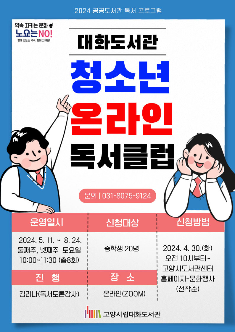 2024 공공도서관 독서 프로그램 대화도서관 청소년 온라인 독서클럽 문의 031-8075-9124 운영일시 2025.5.11.~8.24. 둘째주, 넷째주 토요일 10:00~11:30(총8회) 진행 김리나(독서토론강사) 신청대상 중학생 20명 장소 온라인(ZOOM) 신청방법 2024.4.30.(화) 오전 10시부터~고양시도서관센터 홈페이지-문회행사(선착순) 약속 지키는 문화 노쇼는 NO! 함께 만드는 약속, 함께 지켜요! 고양시대화도서관 함께 이야기 나눌 도서 차시 날짜 제목 저자, 출판사 1 5/11 얼토당토않고 불가해한 슬픔에 관한 1831일의 보고서 조우리, 문학동네, 2022 2 5/25 미디어 리터러시 쫌 아는 10대 금준경, 풀빛, 2020 3 6/8 사마아 곽성혜 옮김, 동녘, 2022 4 6/22 모든 치킨은 옳을까? 오애리 외, 우리학교, 2021 5 7/13 줄무늬 파자마를 입은 소년 존 보인/정회성 옮김, 비룡소, 2007 6 7/27 나만 공감 안 되는 거였어 이은호 지음/김학수 그림, 파랑새, 2021 7 8/10 국립존엄보장센터 남유하, 원종우 외, 서해문집, 2022 8 8/24 십 대가 알아야 할 인공지능과 4차 산업혁명의 미래 전승민, 팜파스, 2018